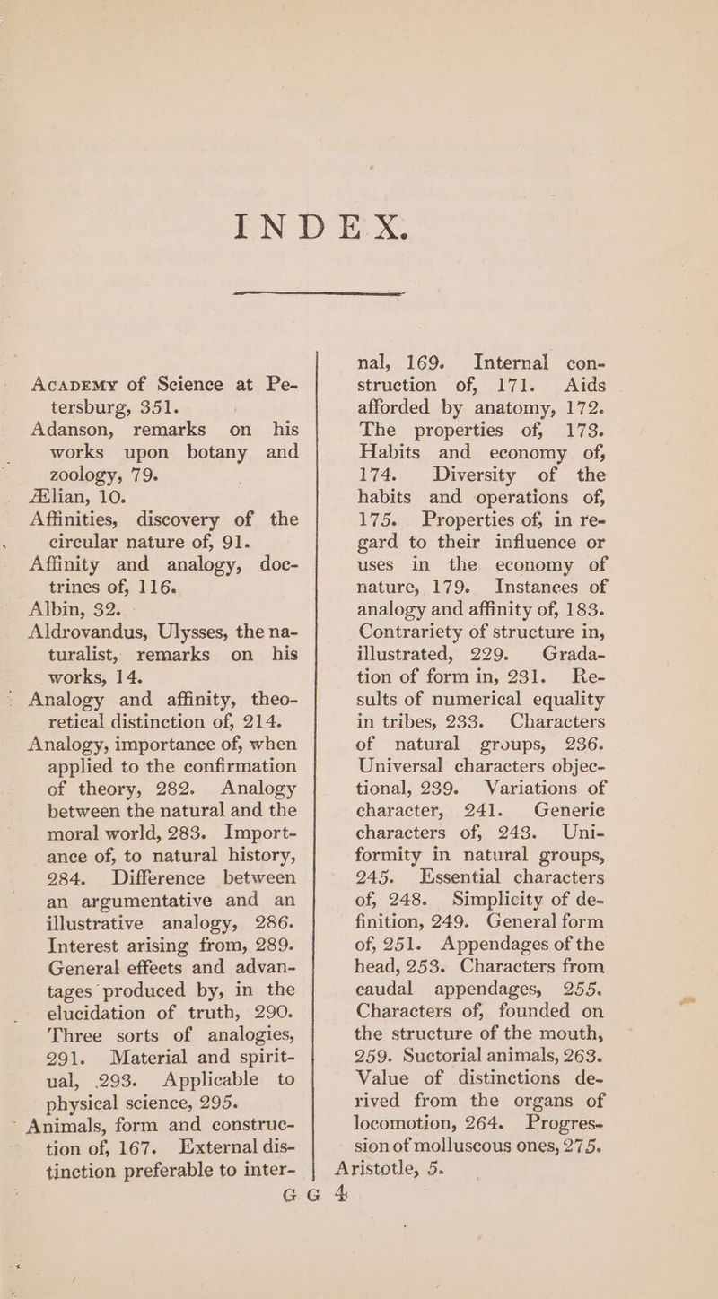 AcapEmy of Science at Pe- tersburg, 351. Adanson, remarks on_ his works upon botany and zoology, 79. Aslian, 10. Affinities, discovery of the circular nature of, 91. Affinity and analogy, doc- trines of, 116. Albin, 32. Aldrovandus, Ulysses, the na- turalist, remarks on_ his works, 14. * Analogy and affinity, theo- retical distinction of, 214. Analogy, importance of, when applied to the confirmation of theory, 282. Analogy between the natural and the moral world, 283. Import- ance of, to natural history, 284. Difference between an argumentative and an illustrative analogy, 286. Interest arising from, 289. General effects and advan- tages produced by, in the elucidation of truth, 290. Three sorts of analogies, 291. Material and spirit- ual, 293. Applicable to physical science, 295. - Animals, form and construc- tion of, 167. External dis- nal, 169. Internal con- struction of, 171. Aids afforded by anatomy, 172. The properties of, 173. Habits and economy of, 174. Diversity of the habits and operations of, 175. Properties of, in re- gard to their influence or uses in the economy of nature, 179. Instances of analogy and affinity of, 183. Contrariety of structure in, illustrated, 229. Grada- tion of form in, 231. Re- sults of numerical equality in tribes, 233. Characters of natural groups, 236. Universal characters objec- tional, 239. Variations of character, 241. Generic characters of, 2438. Uni- formity in natural groups, 245. Essential characters of, 248. Simplicity of de- finition, 249. General form of, 251. Appendages of the head, 253. Characters from caudal appendages, 255. Characters of, founded on the structure of the mouth, 259. Suctorial animals, 263. Value of distinctions de- rived from the organs of locomotion, 264. Progres- sion of molluscous ones, 275. pon