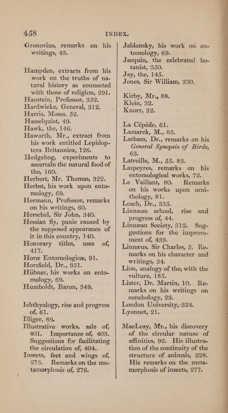 Gronovius, remarks writings, 43. on his Hampden, extracts from his work on the truths of na- tural history as connected with those of religion, 291. Hanstein, Professor, 352. Hardwicke, General, 312. Harris, Moses, 52. Hasselquist, 49. Hawk, the, 146. Haworth, Mr., extract from his work entitled Lepidop- tera Britannica, 126. Hedgehog, experiments to ascertain the natural food of the, 160. Herbert; Mr. Thomas, 322. Herbst, his work upon ento- mology, 69. Hermann, Professor, remarks on his writings, 60. Herschel, Sir John, 340. Hessian fly, panic caused by the supposed appearance of it in this country, 140. Honorary titles, uses of, 417. Hore Entomologice, 91. Horsfield, Dr., 331. Hubner, his works on ento- _ mology, 69. Humboldt, Baron, 349. Ichthyology, rise and progress of; 61. Illiger, 89. Illustrative works, sale of, 401. Importance of, 403. Suggestions for facilitating the circulation of, 404. Insects, feet and wings of, 273. Remarks on the me- tamorphosis of, 276. Jablonsky, his work on en- tomology, 69.. Jacquin, the celebrated bo- tanist, 350. Jay, the, 145. Jones, Sir William, 330. Kirby, Mr., 88. Klein, 32. Knorr, 32. La Cépéde, 61. Lamarck, M., 83. Latham, Dr., remarks on his General Synopsis of Birds, 63. Latreille, M., 55. 83. Laspeyres, remarks on his entomological works, 72. Le Vaillant, 80. Remarks on his works upon orni- thology, 81. Leach, Dr., 335. Linnzan school, progress of, 44. Linnzan Society, $12. Sug- gestions for the improve- ment of, 439. Linnezus, Sir Charles, 5. Re- marks on his character and writings, 34. Lion, analogy of the, with the vulture, 185. Lister, Dr. Martin, 10. Re- marks on his writings on conchology, 23. London University, 324. Lyonnet, 2). rise and MacLeay, Mr., his discovery of the circular nature of affinities, 92. His illustra- tion of the continuity of the structure of animals, 228. His remarks on the meta- morphosis of insects, 277.