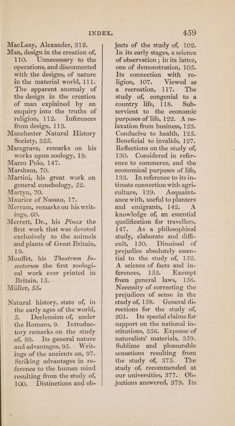 ‘MacLeay, Alexander, 312. Man, design in the creation of, 110. Unnecessary to the operations, and disconnected with the designs, of nature in the material world, 111. The apparent anomaly of the design in the creation of man explained by an enquiry into the truths of religion, 112. Inferences from design, 113. Manchester Natural History Society, 325. Marecgrave, remarks on_ his - works upon zoology, 19. Marco Polo, 147. Marsham, 70. -Martini, his great work on general conchology, 52. Martyn, 70. Maurice of Nassau, 17. Merram, remarks on his writ- ings, 60. Merrett, Dr., his Pinax the - first work that was devoted exclusively to the animals and plants of Great Britain, 19. Mouffet, his Theatrum In- sectorum the first zoologi- cal work ever printed in Britain, 15. Miller, 55. Natural history, state of, in the early ages of the world, _ §. Declension of, under the Romans, 9. Introduc- _ tory remarks on the study of, 93. Its general nature and advantages, 95. Writ- ings of the ancients on, 97. Striking advantages in re- ference to the human mind resulting from the study of, 100. Distinctions and ob- 459 jects of the study of, 102. In its early stages, a science of observation ; in its latter, one of demonstration, 105. Its connection with re- ligion, 107. Viewed as a recreation, 117. The study of, congenial to a country life, 118. Sub- servient to the economic purposes of life, 122. A re- laxation from business, 123. Conducive to health, 125. Beneficial to invalids, 127. Reflections on the study of, 130. Considered in refer- ence to commerce, and the economical purposes of life, 133. In reference to its in- timate connection with agri- culture, 139. Acquaint- ance with, useful to planters and emigrants, 142. &lt;A knowledge of, an essential qualification for travellers, 147. As a philosophical study, elaborate and difli- cult, 150. Disinissal of prejudice absolutely essen- tial to the study of, 152. A science of facts and in- ferences, 153. Exempt from general laws, 156. Necessity of correcting the prejudices of sense in the study of, 158. General di- rections for the study of, 201. Its special claims for support on the national in- stitutions, 356. Expense of naturalists’ materials, 359. Sublime and_ pleasurable sensations resulting from the study of, 375. The study of, recommended at our universities, 377. Ob- jections answered, 379. Its