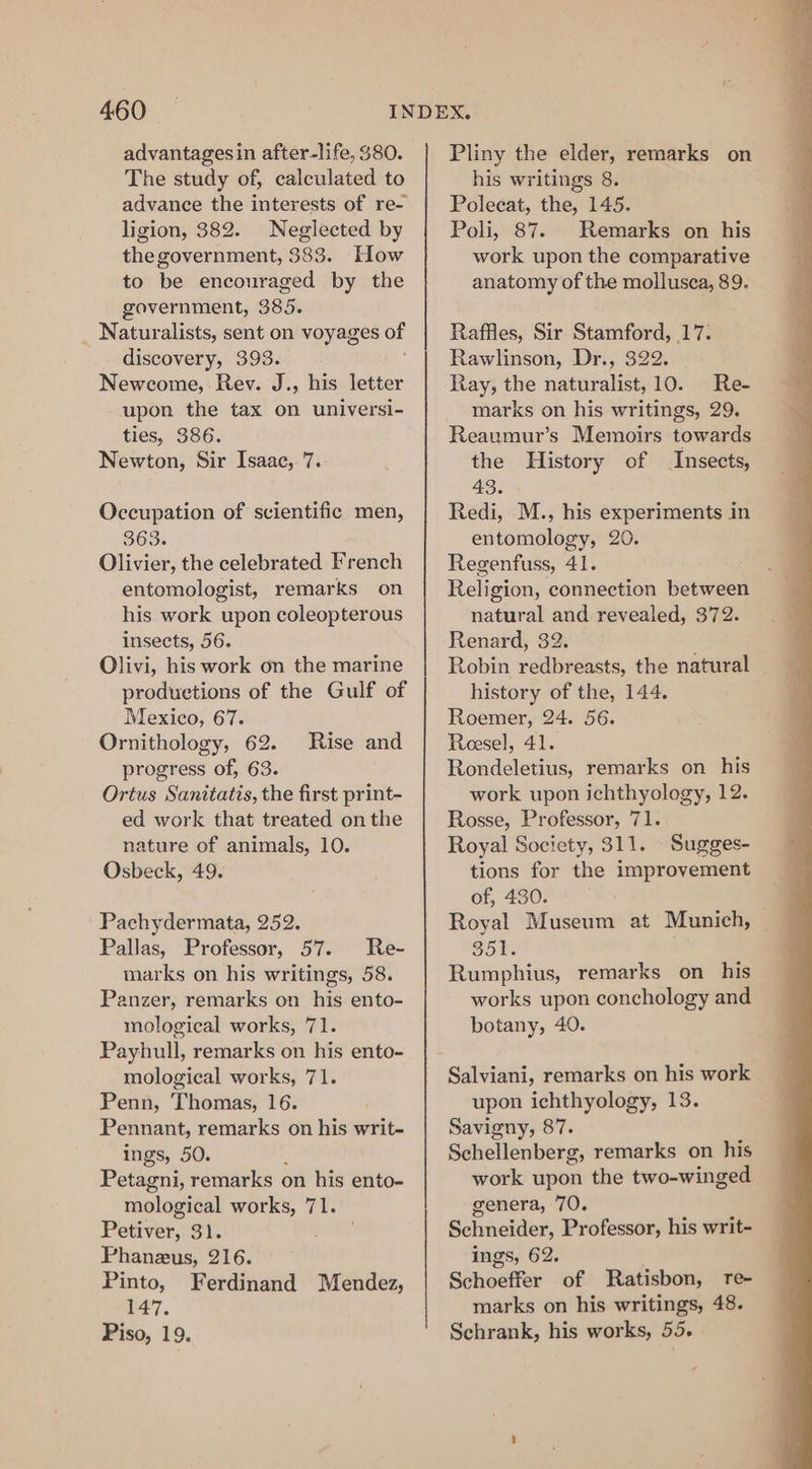 advantagesin after-life, $80. The study of, calculated to advance the interests of re- ligion, 382. Neglected by the government, 383. How to be encouraged by the government, 385. Naturalists, sent on voyages of discovery, 393. Newcome, Rev. J., his letter upon the tax on universi- ties, 386. Newton, Sir Isaac, 7.- Occupation of scientific men, 363. Olivier, the celebrated French entomologist, remarks on his work upon coleopterous insects, 56. Olivi, his work on the marine productions of the Gulf of Mexico, 67. Ornithology, 62. progress of, 63. Ortus Sanitatis, the first print- ed work that treated on the nature of animals, 10. Osbeck, 49. Rise and Pachydermata, 252. Pallas, Professor, 57. Re- marks on his writings, 58. Panzer, remarks on his ento- mological works, 71. Payhull, remarks on his ento- mological works, 71. Penn, Thomas, 16. Pennant, remarks on his writ- ings, 50. : Petagni, remarks on his ento- mological works, 71. Petiver, 3). Phaneus, 216. Pinto, Ferdinand Mendez, 147. Piso, 19. Pliny the elder, remarks on his writings 8. Polecat, the, 145. Poli, 87. Remarks on his work upon the comparative anatomy of the mollusca, 89. Raffles, Sir Stamford, 17: Rawlinson, Dr., 322. Ray, the naturalist, 10. Re- marks on his writings, 29. Reaumur’s Memoirs towards the History of Insects, 43. Redi, M., his experiments in entomology, 20. Regenfuss, 41. Religion, connection between natural and revealed, 372. Renard, 32. Robin redbreasts, the natural history of the, 144. Roemer, 24. 56. Reesel, 41. Rondeletius, remarks on his work upon ichthyology, 12. Rosse, Professor, 71. Royal Society, 311. Sugges- tions for the improvement of, 430. Royal Museum at Munich, 351. Rumphius, remarks on his works upon conchology and botany, 40. Salviani, remarks on his work upon ichthyology, 13. Savigny, 87. Schellenberg, remarks on his work upon the two-winged genera, 70. Schneider, Professor, his writ- ings, 62. Schoeffer of Ratisbon, re- marks on his writings, 48. Schrank, his works, 55.