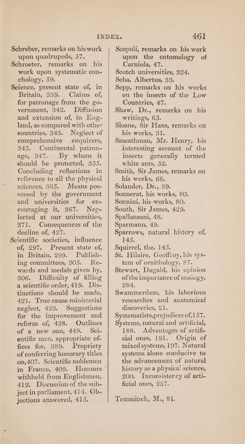 upon quadrupeds, 57. Schroeter, remarks on his work upon systematic con- chology, 59. _. Science, present state of, in Britain, 339. Claims of, for patronage from the go- vernment, 342. Diffusion and extension of, in Eng- land, as compared with other countries, 343. Neglect of comprehensive enquirers, 345. Continental patron- age, 347. By whom it should be protected, 355. Concluding reflections in reference to all the physical sciences, 365. Means pos- sessed by the government and universities for en- couraging it, 367. Neg- lected at our universities, 371. Consequences of the . decline of, 427. - Scientific societies, influence of, 297. Present state of, in Britain, 299. Publish- ing committees, 305. Re- wards and medals given by, 306. Ditficulty of filling a scientific order, 419. Dis- tinctions should be made, 421. True cause ministerial neglect, 423. Suggestions for the improvement and reform of, 428. Outlines of a new one, 449. Sci- entific men, appropriate of- fices for, 389. Propriety of conferring honorary titles on,407. Scientific noblemen in France, 409. Honours withheld from Englishmen, 412. Discussion of the sub- ject in parliament, 414. Ob- jections answered, 415. 461 upon the entomology of Carniola, 47. Scotch universities, 324. Seba, Albertus, 33. Sepp, remarks on his works on the insects of the Low Countries, 47. Shaw, Dr., remarks on his writings, 65. Sloane, Sir Hans, remarks on his works, 31. Smeathman, Mr. Henry, his interesting account of the insects generally termed white ants, 52. Smith, Sir James, remarks on his works, 66. Solander, Dr., 39. Sonnerat, his works, 80. Sonnini, his works, 80. South, Sir James, 429. Spallanzani, 48. Sparmann, 49. Sparrows, natural history of, 145. Squirrel, the, 145. St. Hilaire, Geoffroy, his sys- tem of ornithology, 87. Stewart, Dugald, his opinion of the importance of anaiogy, 284. Swammerdam, his laborious researches and anatomical discoveries, 21. Systematists,prejudices of, 157. Systems, natural and ‘artificial, 188. Advantages of artifi- cial ones, 191. Origin of mixed systems, 197. Natural systems alone conducive to the advancement of natural history as a physical science, 200. Inconsistency of arti- ficial ones, 237. Temminck, M., 81.