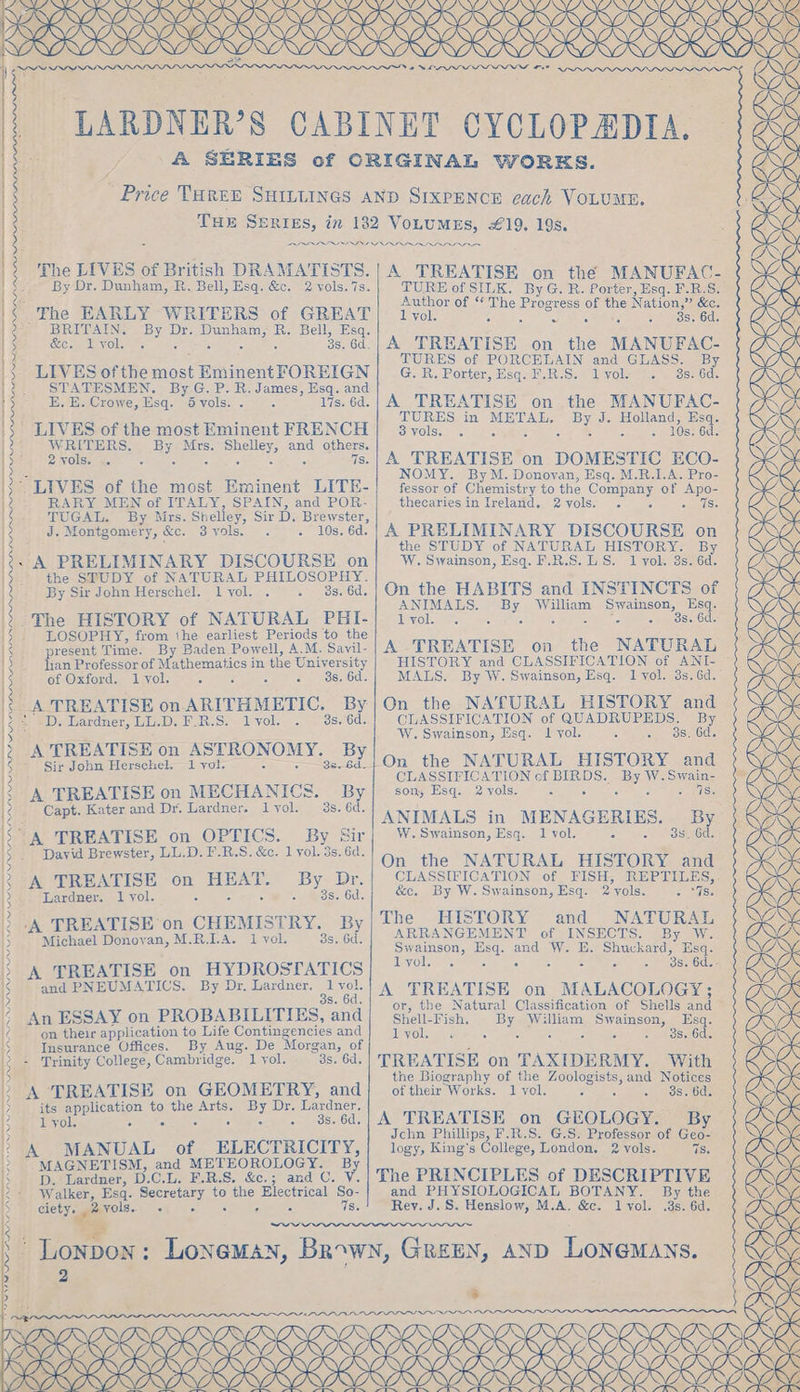 DORKS RK yey ; ODI - NN OK -LARDNER’S CABINET CYCLOPADIA. ; A SERIES of CRIGINAL WORKS. ’ Price THREE SHILLINGS AND SIXPENCE cach VOLUME. THE SERIES, in 182 VOLUMES, £19. 19s. The LIVES of British DRAMATISTS. By Dr. Dunham, R. Bell, Esq. &amp;c. 2 vols.7s. The EARLY WRITERS of GREAT BRITAIN. By Dr. Dunham, R. Bell, Esq. &amp;e. lvyol. c 0 : - 3s. 6d. LIVES ofthe most Eminent FOREIGN STATESMEN. By G. P. R. James, Esq. and E. E. Crowe, Esq. 5 vols. . 2 17s. 6d. : dae ° A TREATISE on ARITHMETIC. By|On the NATURAL HISTORY and 28) YD) Tardner, Uh.D) F.RS) Lyol. . 3s.’6d. CLASSIFICATION of QUADRUPEDS. By 3 4 ul ~ W. Swainson, Esq. 1 vol. peat Galo HK 3a TREATISE on ASTRONOMY..2) lon the NATURAL HISTORY and (Woe 15 CLASSIFICATION cf BIRDS. By W.Swain- xg K 3) A TREATISE on MECHANICS. By| som Beq. 2vols, . . |. | AS 1S : Capt. Kater and Dr. Lardner. lyol. 3s. 6d. ANIMALS in MENAGERIES. By KK is “A TREATISE on OPTICS. By Sir W. Swainson, Esq. 1 vol. on We orosmGcs (NO 2 David Brewster, LL.D. F.R.S. &amp;c. lyol. 3s. 6d. On, the NATURAL HISTORY at WIY. oi: : - | CLASSIFICATION FISH, REPTILES, 5 HE ee oe vipaae eee SECEDE Vile Sa Esq. 2 yols. - “Ws. 2 The HISTORY and NATURAL 5 3 2 4 J WRITERS, By Mrs. Shelley, and others. 2 vols. .. : 0 4 c 3 7s. LIVES of the most Eminent LITE- RARY MEN of ITALY, SPAIN, and POR- TUGAL. By Mrs. Shelley, Sir D. Brewster, J. Montgomery, &amp;c. 3 yols. . 10s. 6d. - A PRELIMINARY DISCOURSE on the SPUDY of NATURAL PHILOSOPHY. By Sir John Herschel. lvol. . 3s, 6d, -The HISTORY of NATURAL PHI- LOSOPHY, from the earliest Periods to the present Time. By Baden Powell, A.M. Sayil- lian Professor of Mathematics in the University of Oxford. 1 vol, 3 5 b a) 208.00. ‘A TREATISE on CHEMISTRY. By Michael Donoyan, M.R.I-A. 1 vol. 3s, 6d. A TREATISE on HYDROSTATICS and PNEUMATICS. By Dr. Lardner. 1 vol. s. 6d. An ESSAY on PROBABILITIES, and on their application to Life Contingencies and Insurance Offices. By Aug. De Morgan, of - Trinity College, Cambridge. 1 yol. 3s. 6d, its application to the Arts. By Dr. Lardner, 1 yol, ’ ° : oh oo SmEOSeIod MAGNETISM, and METEOROLOGY. By D.‘ Lardner, D.C.L. F.R.S. &amp;c.; and C. V. Walker, Esq. Secretary to the Electrical So- ciety. 2 yols. oy ie aeiee O 7s. ~N A TREATISE on the MANUFAC- TURE of SILK. ByG. RB. Porter, Esq. F.B.S. Author of “ The Progress of the Nation,” &amp;c. 1 vol, shane: Pits PO 3s, 6d. A TREATISE on the MANUFAC- TURES of PORCELAIN and GLASS. By G. R. Porter, Esq. F.R.S. lvol: . 38. 6d. A TREATISE on the MANUFAC- a OES in METAL, By J. poe yols. . ° . . ° ° : S. Oc. A TREATISE on DOMESTIC ECO- NOMY. ByM. Donovan, Esq. M.R.I.A. Pro- fessor of Chemistry to the Company of Apo- thecariesin Ireland. 2yvols. . . ois A PRELIMINARY DISCOURSE on the STUDY of NATURAL HISTORY. By W. Swainson, Esq. F.R.S. LS. 1 vol. 3s. 6d. On the HABITS and INSTINCTS of ANIMALS. By William Swainson, Esq. 1 vol. ° ° : ae spose ode A TREATISE on HISTORY and CLASSIFICATION of ANI- MALS. By W. Swainson, Esq. 1 vol. 3s, 6d. the NATURAL ARRANGEMENT of INSECTS. By W. Swainson, Esq. and W. E. Shuckard, Esq. lyol. . &gt; . 3 : + dS» Odle- A TREATISE on MALACOLOGY; or, the Natural Classification of Shells and Shell-Fish. By William Swainson, Esq. 1 yol. : : ° &gt; os. 6d TREATISE on TAXIDERMY. With the Biography of the Zoologists, and Notices of their Works. 1 vol. ree io Si Bel, A TREATISE on GEOLOGY. By Jchn Phillips, F.R.S. G.S. Professor of Geo- logy, King’s College, London. 2 vols. 7S. The PRINCIPLES of DESCRIPTIVE and PHYSIOLOGICAL BOTANY. By the Rey. J.S. Henslow, M.A. &amp;c. lvol. .3s. 6d. we 2 POI p&gt; “on Lae &gt; &lt;S -=F % NANO, &gt; USK GY? SOL (PY EEA C OKO ERIS SANANANG,