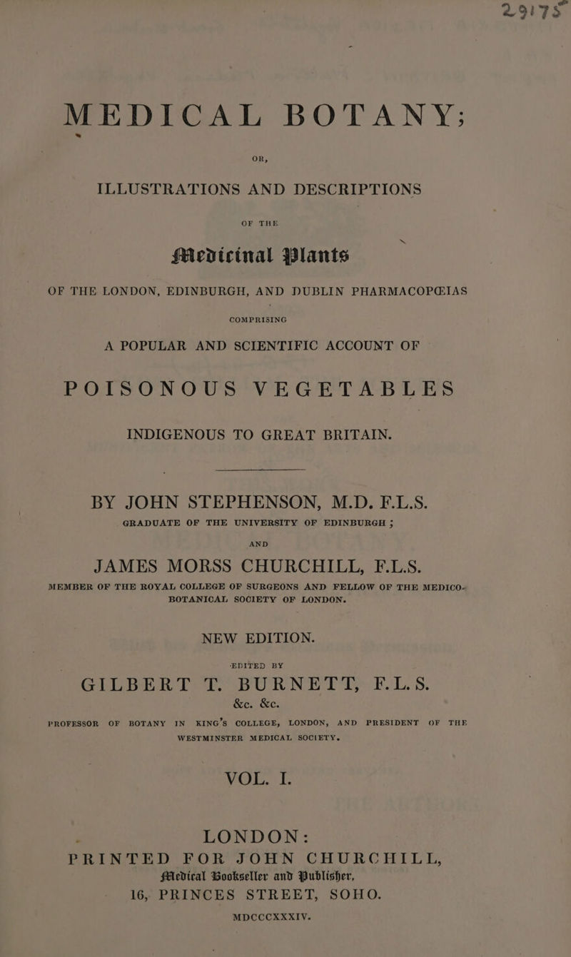 MEDICAL BOTANY; OR, ILLUSTRATIONS AND DESCRIPTIONS OF THE Medtcinal Plants OF THE LONDON, EDINBURGH, AND DUBLIN PHARMACOPGIAS COMPRISING A POPULAR AND SCIENTIFIC ACCOUNT OF POISONOUS VEGETABLES INDIGENOUS TO GREAT BRITAIN. BY JOHN STEPHENSON, M.D. F.L.S. GRADUATE OF THE UNIVERSITY OF EDINBURGH ; AND JAMES MORSS CHURCHILL, F.LS. MEMBER OF THE ROYAL COLLEGE OF SURGEONS AND FELLOW OF THE MEDICO-« BOTANICAL SOCIETY OF LONDON. NEW EDITION. ‘EDITED BY GLLBiR Ti. pOURNY TT’. FL. S. &amp;c. &amp;e. PROFESSOR OF BOTANY IN KING’S COLLEGE, LONDON, AND PRESIDENT OF THE WESTMINSTER MEDICAL SOCIETY. LONDON: PRINTED FOR JOHN CHURCHILL, SAcdical Bookseller and Publisher, 16, PRINCES STREET, SOHO. MDCCCXXXIV. 29175.