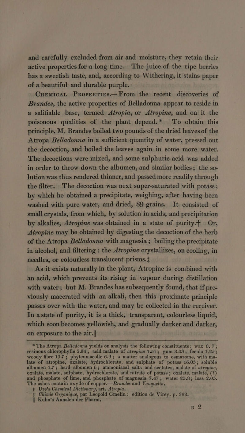 and carefully excluded from air and moisture, they retain their active properties for a long time. The juice of the ripe berries has a sweetish taste, and, according to Withering, it stains paper of a beautiful and durable purple. Cuemicat Proprerties.—From the recent discoveries of Brandes, the active properties of Belladonna appear to reside in a salifiable base, termed Atropia, or Atropine, and on it the poisonous qualities of the plant depend.* To obtain this principle, M. Brandes boiled two pounds of the dried leaves of the Atropa Belladonna in a sufficient quantity of water, pressed out the decoction, and boiled the leaves again in some more water. The decoctions were mixed, and some sulphuric acid was added in order to throw down the albumen, and similar bodies; the so- lution was thus rendered thinner, and passed more readily through the filter. The decoction was next super-saturated with potass ; by which he obtained a precipitate, weighing, after having been washed with pure water, and dried, 89 grains. It consisted of small crystals, from which, by solution in acids, and precipitation by alkalies, Atropine was obtained in a state of purity.- Or, Atropine may be obtained by digesting the decoction of the herb of the Atropa Belladonna with magnesia ; boiling the precipitate in alcohol, and filtering : the Atropine crystallizes, on cooling, in needles, or colourless translucent prisms. { As it exists naturally in the plant, Atropine is combined with an acid, which prevents its rising in vapour during distillation with water; but M. Brandes has subsequently found, that if pre- viously macerated with an alkali, then this proximate principle passes over with the water, and may be collected in the receiver. In astate of purity, it is a thick, transparent, colourless liquid, which soon becomes yellowish, and gradually darker and darker, on exposure to the air.|| * The Atropa Belladonna yields on analysis the following constituents: wax 0,7; resinous chlorophylle 5.84; acid malate of atropine 1.51; gum 8.03; fecula 1.25; woody fibre 13.7 ; phyteumacolle 6.9; a matter analogous to osmazome, with ma- late of atropine, oxalate, hydrochlorate, and sulphate of potass 16.05; soluble albumen 4.7 ; hard albumen 6; ammoniacal salts and acetates, malate of atropine, oxalate, malate, sulphate, hydrochlorate, and nitrate of potass ; oxalate, malate, (7?) and phosphate of lime, and phosphate of magnesia 7.47; water 25.8; loss 2.05. The ashes contain oxyde of copper.— Brandes and Vauquelin. + Ure’s Chemical Dictionary, art. Atropia. t Chimie Organique, par Leopold Gmelin: edition de Virey. p. 398. || Kuhn's Annalen der Pharm.
