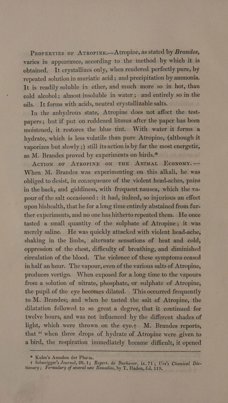 Prorerties or Atrorine.—Atropine, as stated by Brandes, varies in appearance, according to the method by which it is obtained. It crystallizes only, when rendered perfectly pure, by repeated solution in muriatic acid ; and precipitation by ammonia. It is readily soluble in ether, and much more so in hot, than cold alcohol; almost insoluble in water; and entirely so in the oils. It forms with acids, neutral crystallizable salts. In the anhydrous state, Atropine does not affect the test- papers; but if put on reddened litmus after the paper has been moistened, it restores the blue tint. With water it forms a hydrate, which is less volatile than pure Atropine, (although it vaporizes but slowly ;) still its action is by far the most energetic, as M. Brandes proved by experiments on birds.* Action oF ATROPINE ON THE ANIMAL Economy. — When M. Brandes was experimenting on this alkali, he was obliged to desist, in consequence of the violent head-aches, pains in the back, and giddiness, with frequent nausea, which the va- pour of the salt occasioned: it had, indeed, so injurious an effect upon hishealth, that he for a long time entirely abstained from fur- ther experiments, and no one has hitherto repeated them. He once tasted a small quantity of the sulphate of Atropine; it was merely saline. He was quickly attacked with violent head-ache, shaking in the limbs, alternate sensations of heat and cold, oppression of the chest, difficulty of breathing, and diminished circulation of the blood. The violence of these symptoms ceased in half an hour. The vapour, even of the various salts of Atropine, produces vertigo. When exposed for a long time to the vapours from a solution of nitrate, phosphate, or sulphate of Atropine, the pupil of the eye becomes dilated. This occurred frequently to M. Brandes; and when he tasted the salt of Atropine, the dilatation followed to so great a degree, that it continued for twelve hours, and was not influenced by the different shades of light, which were thrown on the eye.t M. Brandes reports, that “‘ when three drops of hydrate of Atropine were given to a bird, the respiration immediately became difficult, it opened * Kubn’s Annalen der Pha'm. t Schweigger’s Journal, 28.1; Repert. de Buchaner, ix.71; Ure’s Chemical Dic- tionary ; Formulary of several new Remedies, by T. Haden, ful, 119.