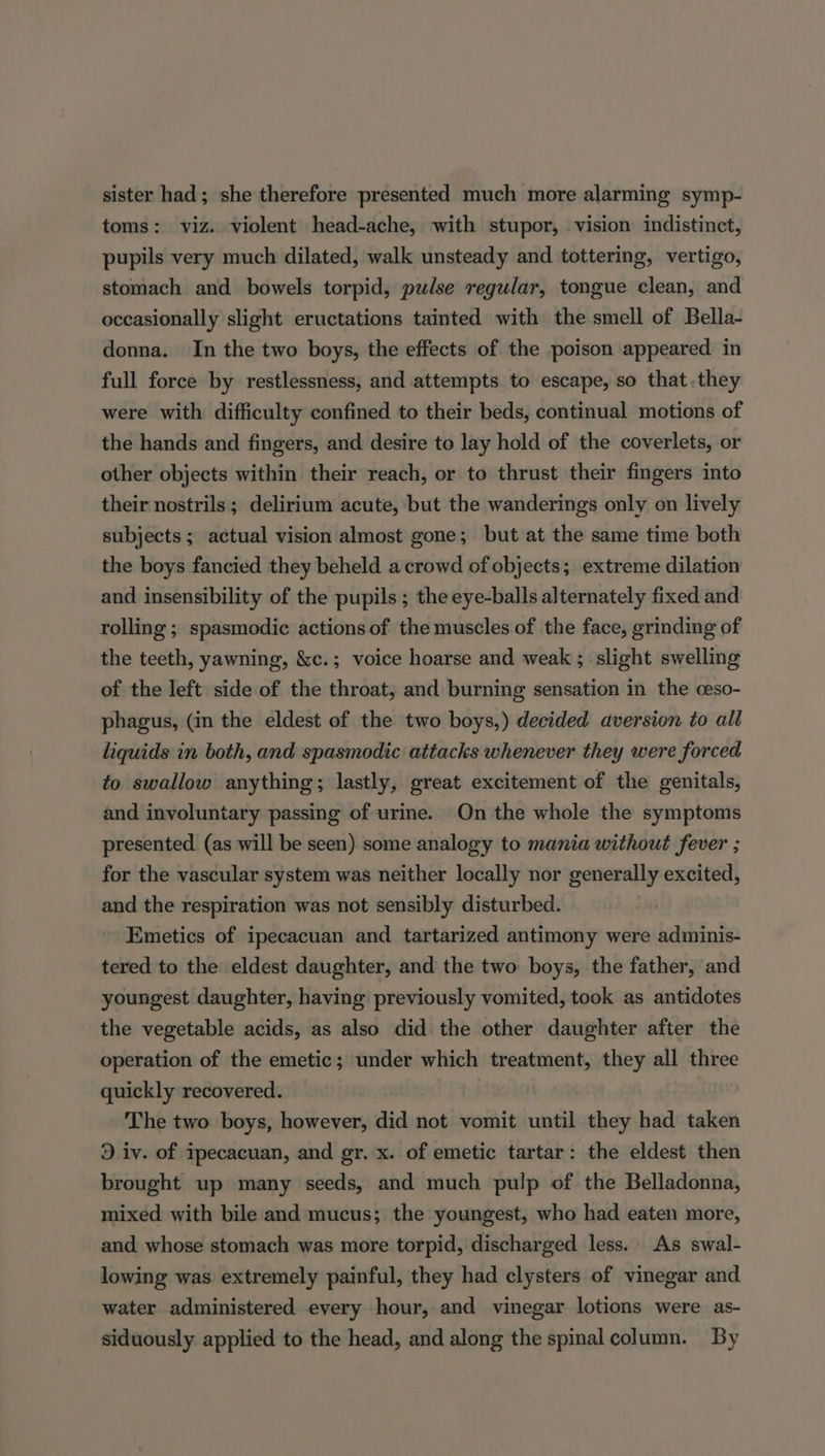 sister had; she therefore presented much more alarming symp- toms: viz. violent head-ache, with stupor, vision indistinct, pupils very much dilated, walk unsteady and tottering, vertigo, stomach and bowels torpid, pulse regular, tongue clean, and occasionally slight eructations tainted with the smell of Bella- donna. In the two boys, the effects of the poison appeared in full force by restlessness, and attempts to escape, so that .they were with difficulty confined to their beds, continual motions of the hands and fingers, and desire to lay hold of the coverlets, or other objects within their reach, or to thrust their fingers into their nostrils; delirium acute, but the wanderings only on lively subjects; actual vision almost gone; but at the same time both the boys fancied they beheld a crowd of objects; extreme dilation and insensibility of the pupils; the eye-balls alternately fixed and rolling ; spasmodic actions of the muscles of the face, grinding of the teeth, yawning, &amp;c.; voice hoarse and weak ; slight swelling of the left side of the throat, and burning sensation in the ceso- phagus, (in the eldest of the two boys,) decided aversion to all liquids in both, and spasmodic attacks whenever they were forced to swallow anything; lastly, great excitement of the genitals, and involuntary passing of urine. On the whole the symptoms presented (as will be seen) some analogy to mania without fever ; for the vascular system was neither locally nor generally excited, and the respiration was not sensibly disturbed. Emetics of ipecacuan and tartarized antimony were adminis- tered to the eldest daughter, and the two boys, the father, and youngest daughter, having previously vomited, took as antidotes the vegetable acids, as also did the other daughter after the operation of the emetic; under which treatment, they all three quickly recovered. — The two boys, however, did not vomit until they had taken 3 iv. of ipecacuan, and gr. x. of emetic tartar: the eldest then brought up many seeds, and much pulp of the Belladonna, mixed with bile and mucus; the youngest, who had eaten more, and whose stomach was more torpid, discharged less. As swal- lowing was extremely painful, they had clysters of vinegar and water administered every hour, and vinegar lotions were as- siduously applied to the head, and along the spinal column. By