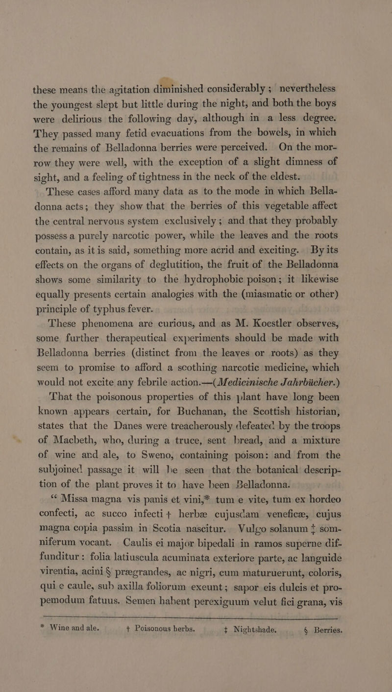 these means the agitation diminished considerably ; nevertheless the youngest slept but little during the night, and both the boys were delirious the following day, although in a less degree. They passed many fetid evacuations from the bowels, in which the remains of Belladonna berries were perceived. On the mor- row they were well, with the exception of a slight dimness of sight, and a feeling of tightness in the neck of the eldest. These cases afford many data as to the mode in which Bella- donna acts; they show that the berries of this vegetable affect the central nervous system exclusively; and that they probably possess a purely narcotic power, while the leaves and the roots contain, as it is said, something more acrid and exciting. By its effects on the organs of deglutition, the fruit of the Belladonna shows some similarity to the hydrophobic poison; it likewise equally presents certain analogies with the (miasmatic or other) principle of typhus fever. These phenomena are curicus, and as M. Koestler observes, some further. therapeutical experiments should be made with Belladonna berries (distinct from the leaves or roots) as they seem to promise to afford a scothing narcotic medicine, which would not excite any febrile action.—(Medicinische Jahrbiicher.) That the poisonous properties of this plant have long been known appears certain, for Buchanan, the Scottish historian, states that the Danes were treacherously defeatec: by the troops of Macbeth, who, during a truce, sent bread, and a mixture of wine and ale, to Sweno, containing poison: and from the subjoined passage it will le seen that the botanical descrip- tion of the plant proves it to have heen Belladonna. ** Missa magna, vis panis et, vini,* tum e vite, tum ex hordeo confecti, ac succo infecti+ herb cujuscdam venefice, cujus magna copia passim in Scotia nascitur. Vulgo solanum ¢ som- niferum vocant. Caulis ei major bipedali in ramos superne dif- funditur : folia latiuscula acuminata exteriore parte, ac languide virentia, acini § preegrandes, ac nigri, cum maturuerunt, coloris, qui ¢ caule, sub axilla foliorum exeunt; sapor eis dulcis et pro- pemodum fatuus. Semen hahent perexiguum velut fici grana, vis Pe es a rs heen ba rr ied bye sey * Wine and ale. + Poisonous herbs. ¢ Nightshade. § Berries.