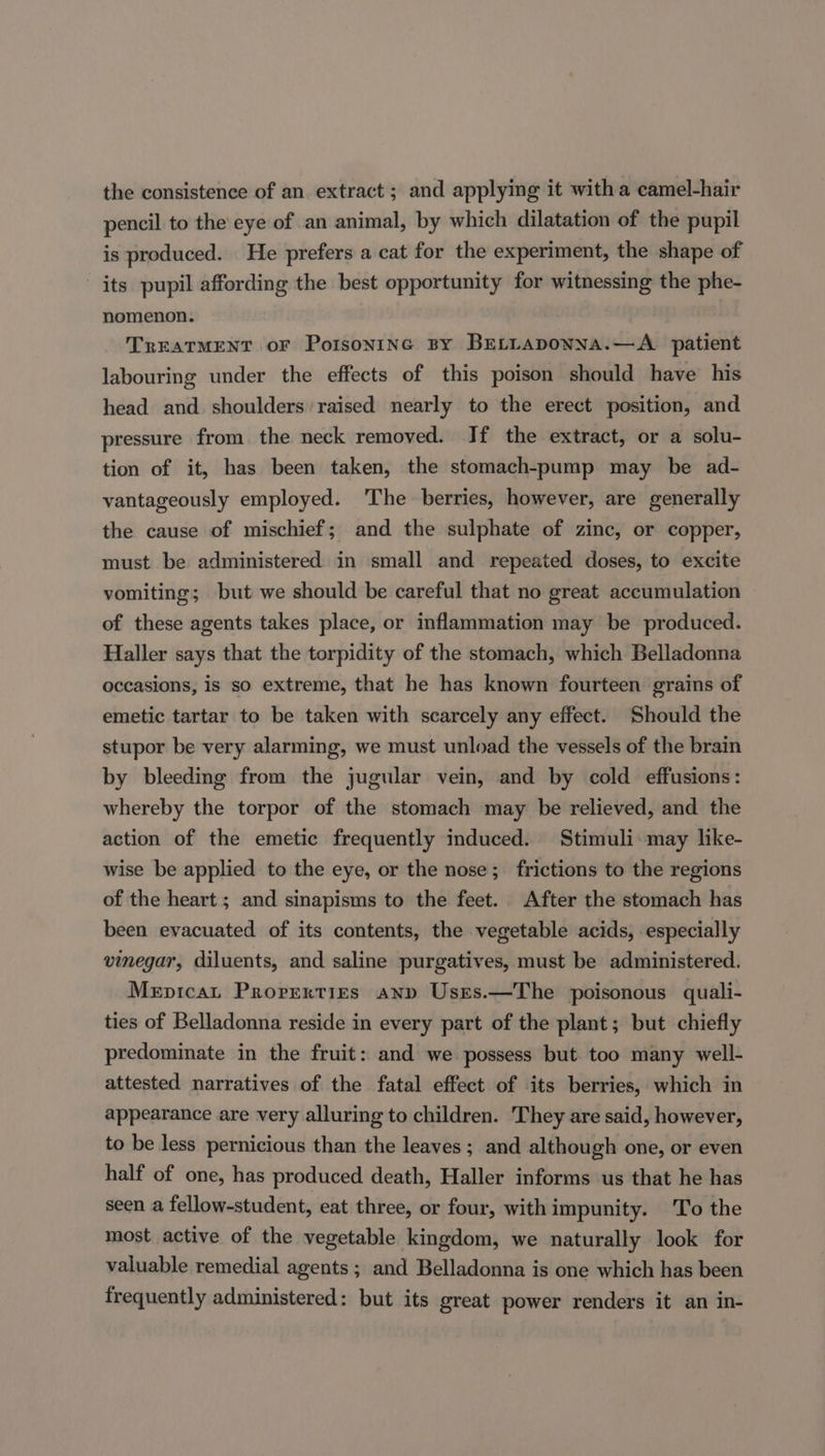 the consistence of an extract ; and applying it witha camel-hair pencil to the eye of an animal, by which dilatation of the pupil is produced. He prefers a cat for the experiment, the shape of its pupil affording the best opportunity for witnessing the phe- nomenon. TREATMENT oF PotsoniNnec By BELLADoNNA.—A._ patient labouring under the effects of this poison should have his head and shoulders raised nearly to the erect position, and pressure from the neck removed. If the extract, or a solu- tion of it, has been taken, the stomach-pump may be ad- vantageously employed. ‘The berries, however, are generally the cause of mischief; and the sulphate of zinc, or copper, must be administered in small and repeated doses, to excite vomiting; but we should be careful that no great accumulation of these agents takes place, or inflammation may be produced. Haller says that the torpidity of the stomach, which Belladonna occasions, is so extreme, that he has known fourteen grains of emetic tartar to be taken with scarcely any effect. Should the stupor be very alarming, we must unload the vessels of the brain by bleeding from the jugular vein, and by cold effusions: whereby the torpor of the stomach may be relieved, and the action of the emetic frequently induced. Stimuli: may like- wise be applied to the eye, or the nose; frictions to the regions of the heart ; and sinapisms to the feet. After the stomach has been evacuated of its contents, the vegetable acids, especially vinegar, diluents, and saline purgatives, must be administered. Mepicat Prorrerties anp Usres.—The poisonous quali- ties of Belladonna reside in every part of the plant; but chiefly predominate in the fruit: and we possess but too many well- attested narratives of the fatal effect of its berries, which in appearance are very alluring to children. They are said, however, to be less pernicious than the leaves ; and although one, or even half of one, has produced death, Haller informs us that he has seen a fellow-student, eat three, or four, with impunity. To the most active of the vegetable kingdom, we naturally look for valuable remedial agents ; and Belladonna is one which has been frequently administered: but its great power renders it an in-