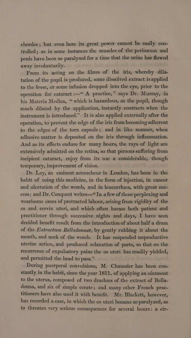 chordee; but even here its great power cannot be easily con- trolled; as in some instances the muscles of the perineum and penis have been so paralysed for a time that the urine has flowed away involuntarily. From its acting on the fibres of the iris, whereby dila- tation of the pupil is produced, some dissolved extract is applied to the brow, or some infusion dropped into the eye, prior to the operation for cataract :—“ A practice,” says Dr. Murray, in his Materia Medica, ‘ which is hazardous, as the pupil, though much dilated by the application, instantly contracts when the instrument is introduced.” It is also applied externally after the operation, to prevent the edge of the iris from becoming adherent to the edges of the torn capsule; and in like manner, when adhesive matter is deposited on the iris through inflammation. And as its effects endure for many hours, the rays of light are extensively admitted on the retina, so that persons suffering from incipient cataract, enjoy from its use a considerable, though temporary, improvement of vision. Dr. Ley, an eminent accoucheur in London, has been in the habit of using this medicine, in the form of injection, in cancer and ulceration of the womb, and in leucorrhea, with great suc- cess: and Dr. Conquest writes—“ In a few of those perplexing and wearisome cases of protracted labour, arising from rigidity of the os and cervix uteri, and which often harass both patient and practitioner through successive nights and days, I have seen decided benefit result from the introduction of about half a dram of the Extractum Belladonne, by gently rubbing it about the mouth, and neck of the womb. It has suspended unproductive uterine action, and produced relaxation of parts, so that on the recurrence of expulsatory pains the os uteri has readily yielded, and permitted the head to pass.” During puerperal convulsions, M. Chaussier has been con- stantly in the habit, since the year 1811, of applying an ointment to the uterus, composed of two drachms of the extract of Bella- donna, and six of simple cerate; and many other French prac- titioners have also used it with benefit. Mr. Blackett, however, has recorded a case, in which the os uteri became so paralyzed, as to threaten very serious consequences for several hours: a cir-