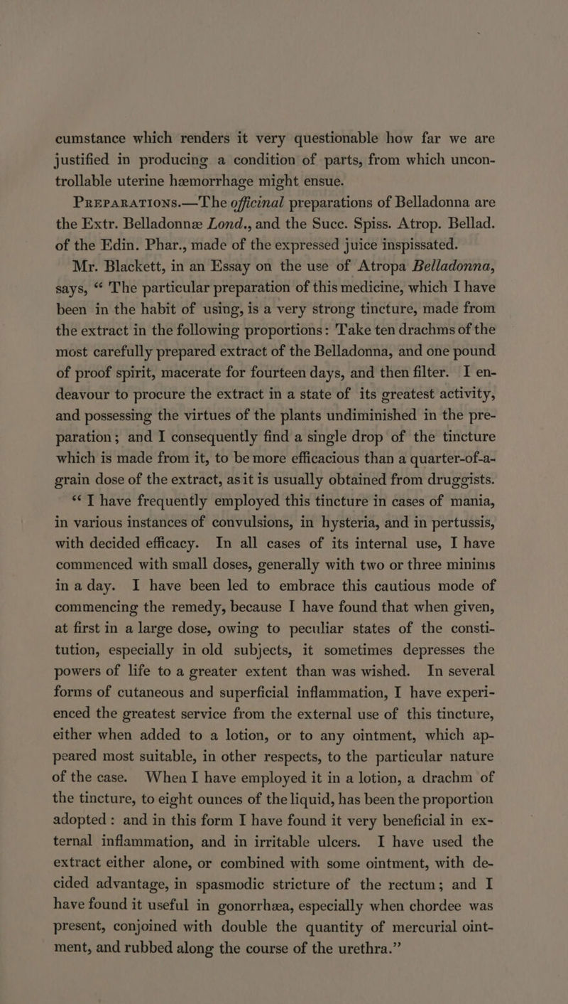 cumstance which renders it very questionable how far we are justified in producing a condition of parts, from which uncon- trollable uterine hemorrhage might ensue. PREPARATIONS.—T he officinal preparations of Belladonna are the Extr. Belladonnee Lond., and the Succ. Spiss. Atrop. Bellad. of the Edin. Phar., made of the expressed juice inspissated. Mr. Blackett, in an Essay on the use of Atropa Belladonna, says, “ The particular preparation of this medicine, which I have been in the habit of using, is a very strong tincture, made from the extract in the following proportions: Take ten drachms of the most carefully prepared extract of the Belladonna, and one pound of proof spirit, macerate for fourteen days, and then filter. I en- deavour to procure the extract in a state of its greatest activity, and possessing the virtues of the plants undiminished in the pre- paration; and I consequently find a single drop of the tincture which is made from it, to be more efficacious than a quarter-of-a- grain dose of the extract, asit is usually obtained from druggists. ** T have frequently employed this tincture in cases of mania, in various instances of convulsions, in hysteria, and in pertussis, with decided efficacy. In all cases of its internal use, I have commenced with small doses, generally with two or three mininis inaday. I have been led to embrace this cautious mode of commencing the remedy, because I have found that when given, at first in a large dose, owing to peculiar states of the consti- tution, especially in old subjects, it sometimes depresses the powers of life to a greater extent than was wished. In several forms of cutaneous and superficial inflammation, I have experi- enced the greatest service from the external use of this tincture, either when added to a lotion, or to any ointment, which ap- peared most suitable, in other respects, to the particular nature of the case. When I have employed it in a lotion, a drachm of the tincture, to eight ounces of the liquid, has been the proportion adopted : and in this form I have found it very beneficial in ex- ternal inflammation, and in irritable ulcers. I have used the extract either alone, or combined with some ointment, with de- cided advantage, in spasmodic stricture of the rectum; and I have found it useful in gonorrhea, especially when chordee was present, conjoined with double the quantity of mercurial oint- ment, and rubbed along the course of the urethra.”