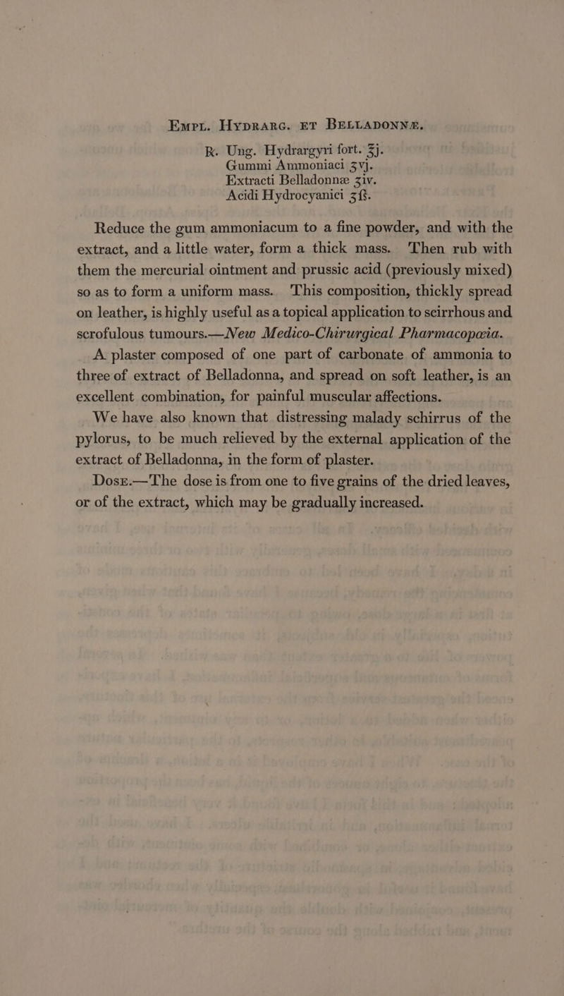 Emer. Hyprarc. ET BELLADONNA, k. Ung. Hydrargyri fort. 3). Gummi Ammoniaci 3Vj. Extracti Belladonne Ziv. Acidi Hydrocyanici 3{. Reduce the gum ammoniacum to a fine powder, and with the extract, and a little water, form a thick mass. Then rub with them the mercurial ointment and prussic acid (previously mixed) so as to form a uniform mass. This composition, thickly spread on leather, is highly useful as a topical application to scirrhous and scrofulous tumours.—New Medico-Chirurgical Pharmacopaia. A plaster composed of one part of carbonate of ammonia to three of extract of Belladonna, and spread on soft leather, is an excellent combination, for painful muscular affections. We have also known that distressing malady schirrus of the pylorus, to be much relieved by the external application of the extract of Belladonna, in the form of plaster. Dosr.—The dose is from one to five grains of the dried leaves, or of the extract, which may be gradually increased.