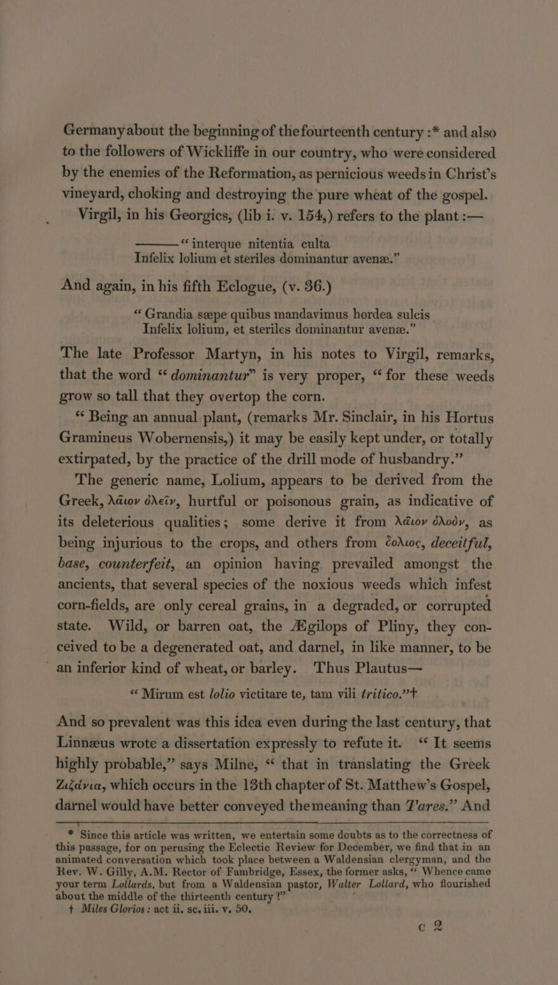 Germany about the beginning of thefourteenth century :* and also to the followers of Wickliffe in our country, who were considered by the enemies of the Reformation, as pernicious weeds in Christ’s vineyard, choking and destroying the pure wheat of the gospel. Virgil, in his Georgics, (lib i. v. 154,) refers to the plant :— “interque nitentia culta Infelix lolium et steriles dominantur avene.’ And again, in his fifth Eclogue, (v. 36.) “ Grandia seepe quibus mandavimus hordea sulcis Infelix lolium, et steriles dominantur avenze.” The late Professor Martyn, in his notes to Virgil, remarks, that the word ‘ dominaniur” is very proper, “for these weeds grow so tall that they overtop the corn. *¢ Being an annual plant, (remarks Mr. Sinclair, in his Hortus Gramineus Wobernensis,) it may be easily kept under, or totally extirpated, by the practice of the drill mode of husbandry.” The generic name, Lolium, appears to be derived from the Greek, Adwoy cretv, hurtful or poisonous grain, as indicative of its deleterious qualities; some derive it from Adwoy drody, as being injurious to the crops, and others from ¢oAwoc, deceitful, base, counterfeit, an opinion having prevailed amongst the ancients, that several species of the noxious weeds which infest corn-fields, are only cereal grains, in a degraded, or corrupted state. Wild, or barren oat, the Aigilops of Pliny, they con- ceived to be a degenerated oat, and darnel, in like manner, to be an inferior kind of wheat, or barley. ‘Thus Plautus— “‘ Mirum est lolio victitare te, tam vili trztico.?T And so prevalent was this idea even during the last century, that Linneus wrote a dissertation expressly to refute it. ‘“ It seems highly probable,” says Milne, “ that in translating the Greek Z.6dvia, which occurs in the 13th chapter of St. Matthew’s Gospel, darnel would have better conveyed themeaning than T'ares.” And * Since this article was written, we entertain some doubts as to the correctness of this passage, for on perusing the Eclectic Review for December, we find that in an animated conversation which took place between a Waldensian clergyman, and the Rev. W. Gilly, A.M. Rector of Fambridge, Essex, the former asks, ‘‘ Whence came your term Lollards, but from a Waldensian pastor, Walter Lollard, who flourished about the middle of the thirteenth century ?” t Miles Glorios ; act ii. sc. iii. v. 50. ag