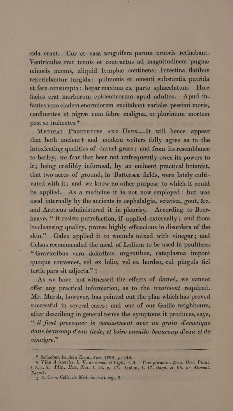 cida erant. Cor et vasa sanguifera parum cruoris retinebant. Ventriculus erat tenuis et contractus ad magnitudinem pugnz minoris manus, aliquid lymphe continens: Intestina flatibus reperiebantur turgida: pulmonis et omenti substantia putrida et fere consumpta: hepar maxima ex parte sphacelatum. Hee facies erat morborum epidemicorum apud adultos. Apud in- fantes vero cladem enormiorem excitabant variolz pessimi moris, confluentes et nigree cum febre maligna, ut plurimum mortem post se trahentes.* Mepicat Properties AND UsrEs.—It will hence appear that both ancientt and modern writers fully agree as to the intoxicating qualities of darnel grass; and from its resemblance to barley, we fear that beer not unfrequently owes its powers to it; being credibly informed, by an eminent practical botanist, that two acres of ground, in Battersea fields, were lately culti- vated with it; and we know no other purpose to which it could be applied. As a medicine it is not now employed: but was used internally by the ancients in cephalalgia, sciatica, gout, &amp;c. and Areteeus administered it in pleurisy. According to Boer- haave, ‘‘ it resists putrefaction, if applied externally ; and from its cleansing quality, proves highly efficacious in disorders of the skin.” Galen applied it to wounds mixed with vinegar; and Celsus recommended the meal of Lolium to be used in poultices. *‘Gravioribus vero doloribus urgentibus, cataplasma imponi quoque conveniet, vel ex lolio, vel ex hordeo, cui pinguis fici tertia pars sit adjecta.” { As we have not witnessed the effects of darnel, we cannot offer any practical information, as to the treatment required. Mr. Marsh, however, has pointed out the plan which has proved successful in several cases: and one of our Gallic neighbours, after describing in general terms the symptoms it produces, says, ‘al faut provoquer le vomissement avec un grain Wemetique dans beaucoup eau tiede, et boire ensuite beaucoup d’eau et de vinaigre.” * Scheber, in Acta Erud. Ann. 1723, p. 446. + Vide Aristoteles. 1. V. de sommo et Vigil. c. 3. Theophrastus Eres. Hist. Plant. 1.8.c.5. Plin. Hist. Nat, 1. 18. c. 17. Galen. 1. 17. simpl. et lib. de Aliment. Facult.