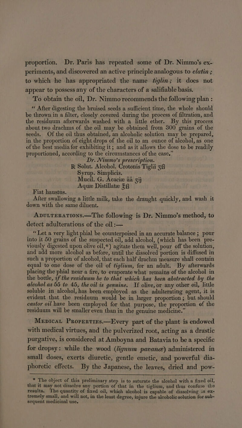 proportion. Dr. Paris has repeated some of Dr. Nimmo’s ex- periments, and discovered an active principle analogous to elatin ; to which he has appropriated the name ¢iglin; it does not appear to possess any of the characters of a salifiable basis. To obtain the oil, Dr. Nimmo recommends the following plan : “« After digesting the bruised seeds a sufficient time, the whole should be thrown in a filter, closely covered during the process of filtration, and the residuum afterwards washed with a little ether. By this process about two drachms of the oil may be obtained from 300 grains of the seeds. Of the oil thus obtained, an alcoholic solution may be prepared, in the proportion of eight drops of the oil to an ounce of alcohol, as one of the best media for exhibiting it; and as it allows the dose to be readily proportioned, according to the circumstances of the case.” Dr. Nimmo’s prescription. RK Solut. Alcohol. Crotonis Tiglii 3 Syrup. Simplicis. Mucil. G. Acaciz aa ij Aque Distillate 3 Fiat haustus. After swallowing a little milk, take the draught quickly, and wash it down with the same diluent. ADULTERATIONS.—The following is Dr. Nimmo’s method, to detect adulterations of the oil :— “Tet a very light phial be counterpoised in an accurate balance ; pour into it 50 grains of the suspected oil, add alcohol, (which has been pre- viously digested upon olive oil,*) agitate them well, pour off the solution, and add more alcohol as before, until the dissolved portion is diffused in such a proportion of alcohol. that each half drachm measure shall contain equal to one dose of the oil of tigliwm, for an adult. By afterwards placing the phial near a fire, to evaporate what remains of the alcohol in the bottle, 2f the residuum be to that which has been abstracted by the alcohol as 55 to 45, the oil is genuine. If olive, or any other oil, little soluble in alcohol, has been employed as the adulterating agent, it is evident that the residuum would be in larger proportion ; but should castor oil have been employed for that purpese, the proportion of the residuum will be smaller even than in the genuine medicine.” Mepicat Prorertirs.—Every part of the plant is endowed with medical virtues, and the pulverized root, acting as a drastic purgative, is considered at Amboyna and Batavia to be a specific for dropsy: while the wood (lignum pavane) administered in small doses, exerts diuretic, gentle emetic, and powerful dia- phoretic effects. By the Japanese, the leaves, dried and pow- * The object of this preliminary step is to saturate the alcohol with a fixed oil, that it may not dissolve any portion of that in the tiglium, and thus confuse the results. The quantity of fixed oil, which alcohol is capable of dissolving is ex- tremely small, and will not, in the least degree, injure the alcoholic solution for sub- sequent medicinal use.