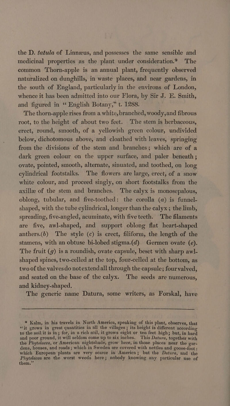 the D. ¢atula of Linneeus, and possesses the same sensible and medicinal properties as the plant under consideration.* ‘The common Thorn-apple is an annual plant, frequently observed naturalized on dunghills, in waste places, and near gardens, in the south of England, particularly in the environs of London, whence it has been admitted into our Flora, by Sir J. E. Smith, and figured in “ English Botany,” t. 1288. The thorn-apple rises from a white, branched, woody, and fibrous root, to the height of about two feet. ‘The stem is herbaceous, erect, round, smooth, of a yellowish green colour, undivided below, dichotomous above, and cloathed with leaves, springing from the divisions of the stem and branches; which are of a dark green colour on the upper surface, and paler beneath ; ovate, pointed, smooth, alternate, sinuated, and toothed, on long cylindrical footstalks. The flowers are large, erect, of a snow white colour, and proceed singly, on short footstalks from the axillae of the stem and branches. The calyx is monosepalous, oblong, tubular, and five-toothed: the corolla (@) is funnel- shaped, with the tube cylindrical, longer than the calyx ; the limb, spreading, five-angled, acuminate, with five teeth. ‘The filaments are five, awl-shaped, and support oblong flat heart-shaped anthers.(b) The style (c) is erect, filiform, the length of the stamens, with an obtuse bi-lobed stigma.(d) Germen ovate (e). The fruit (g) 1s a roundish, ovate capsule, beset with sharp awl- shaped spines, two-celled at the top, four-celled at the bottom, as two of the valves do notextend all through the capsule; four valved, and seated on the base of the calyx. ‘The seeds are numerous, and kidney-shaped. The generic name Datura, some writers, as Forskal, have * Kalm, in his travels in North America, speaking of this plant, observes, that ‘it grows in great quantities in all the villages ; its height is different according to the soil it is in; for, in a rich soil, it grows eight or ten feet high; but, in hard and poor ground, it will seldom come up to six inches. This Datura, together with the Phytolacca, or American nightshade, grow here, in those places near the gar- dens, houses, and roads ; which in Sweden are covered with nettles and goose-foot : which European plants are very scarce in America; but the Datura, and the Phytolacca are the worst weeds here; nobody knowing any particular use of them.”