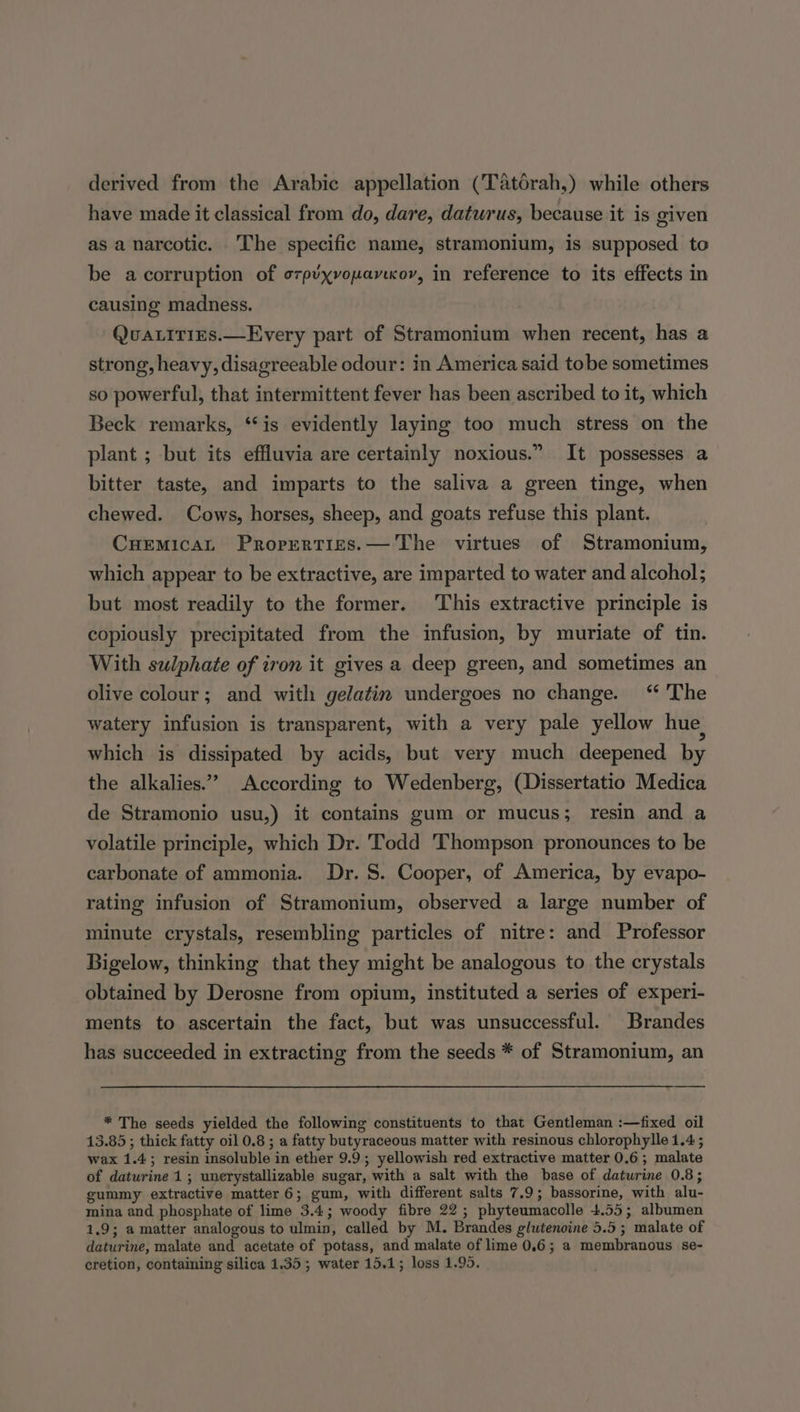 derived from the Arabic appellation (Tatorah,) while others have made it classical from do, dare, daturus, because it is given as a narcotic. The specific name, stramonium, is supposed to be acorruption of ozp’xvopavccor, in reference to its effects in causing madness. QvuatitiEs.—Every part of Stramonium when recent, has a strong, heavy, disagreeable odour: in America said tobe sometimes so powerful, that intermittent fever has been ascribed to it, which Beck remarks, ‘is evidently laying too much stress on the plant ; but its effluvia are certainly noxious.” It possesses a bitter taste, and imparts to the saliva a green tinge, when chewed. Cows, horses, sheep, and goats refuse this plant. Cuemicat Properties. — The virtues of Stramonium, which appear to be extractive, are imparted to water and alcohol; but most readily to the former. This extractive principle is copiously precipitated from the infusion, by muriate of tin. With sulphate of iron it gives a deep green, and sometimes an olive colour; and with gelatin undergoes no change. “ The watery infusion is transparent, with a very pale yellow hue, which is dissipated by acids, but very much deepened by the alkalies.” According to Wedenberg, (Dissertatio Medica de Stramonio usu,) it contains gum or mucus; resin and a volatile principle, which Dr. Todd Thompson pronounces to be carbonate of ammonia. Dr. S. Cooper, of America, by evapo- rating infusion of Stramonium, observed a large number of minute crystals, resembling particles of nitre: and Professor Bigelow, thinking that they might be analogous to the crystals obtained by Derosne from opium, instituted a series of experi- ments to ascertain the fact, but was unsuccessful. Brandes has succeeded in extracting from the seeds * of Stramonium, an * The seeds yielded the following constituents to that Gentleman :—fixed oil 13.85 ; thick fatty oil 0.8 ; a fatty butyraceous matter with resinous chlorophylle 1.4 ; wax 1.4; resin insoluble in ether 9.9; yellowish red extractive matter 0.6; malate of daturine 1; unerystallizable sugar, with a salt with the base of daturine 0.8; gummy extractive matter 6; gum, with different salts 7.9; bassorine, with alu- mina and phosphate of lime 3.4; woody fibre 22; phyteumacolle 4.55; albumen 1.9; a matter analogous to ulmin, called by M. Brandes glutenoine 5.5; malate of daturine, malate and acetate of potass, and malate of lime 0.6; a membranous se- cretion, containing silica 1.35; water 15.1; loss 1.95.