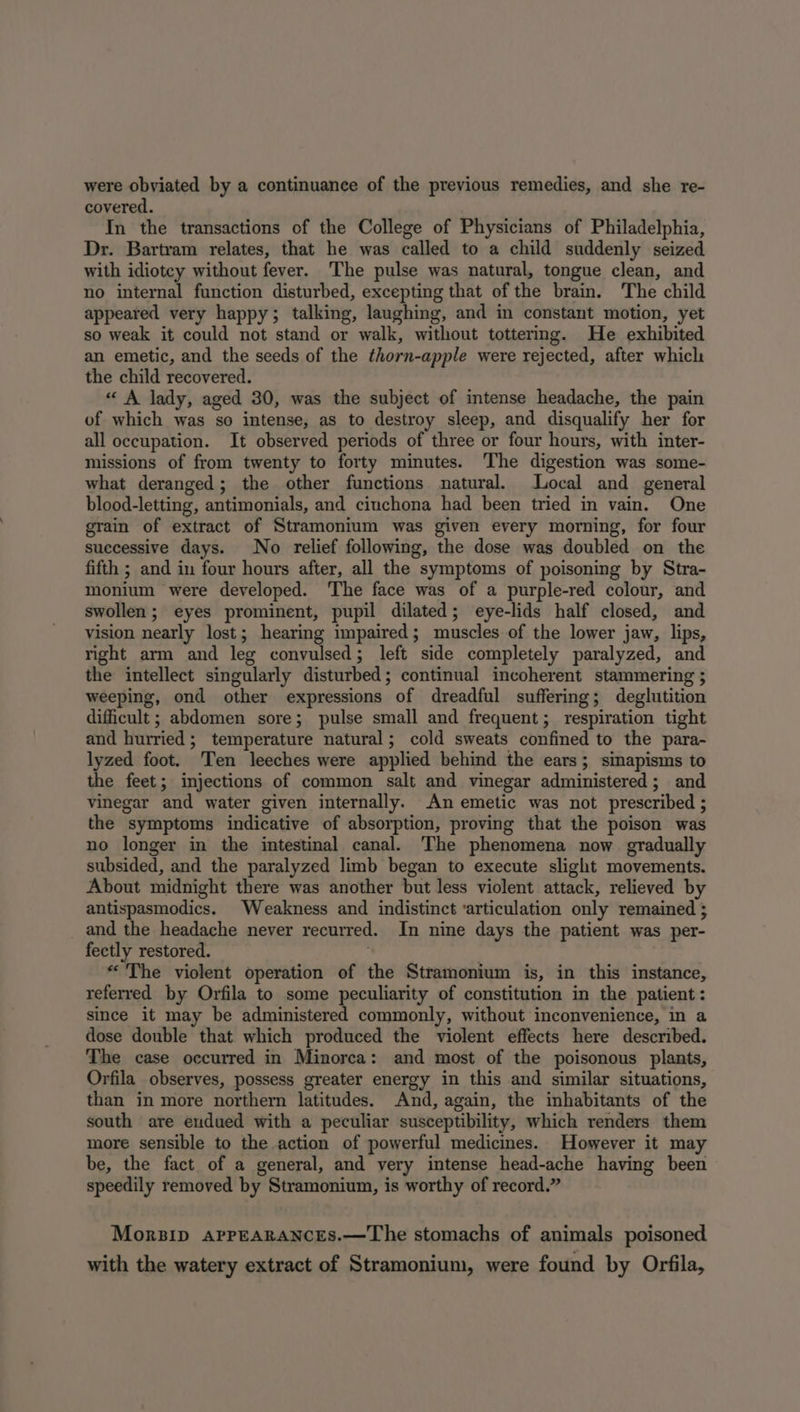 were obviated by a continuance of the previous remedies, and she re- covered. In the transactions of the College of Physicians of Philadelphia, Dr. Bartram relates, that he was called to a child suddenly seized with idiotcy without fever. The pulse was natural, tongue clean, and no internal function disturbed, excepting that of the brain. The child appeared very happy; talking, laughing, and in constant motion, yet so weak it could not stand or walk, without tottering. He exhibited an emetic, and the seeds of the thorn-apple were rejected, after which the child recovered. « A lady, aged 30, was the subject of intense headache, the pain of which was so intense, as to destroy sleep, and disqualify her for all occupation. It observed periods of three or four hours, with inter- missions of from twenty to forty minutes. The digestion was some- what deranged; the other functions natural. Local and general blood-letting, antimonials, and cinchona had been tried in vain. One grain of extract of Stramonium was given every morning, for four successive days. No relief following, the dose was doubled on the fifth ; and in four hours after, all the symptoms of poisoning by Stra- monium were developed. The face was of a purple-red colour, and swollen; eyes prominent, pupil dilated; eye-lids half closed, and vision nearly lost; hearing impaired; muscles of the lower jaw, lips, right arm and leg convulsed; left side completely paralyzed, and the intellect singularly disturbed; continual incoherent stammering ; weeping, ond other expressions of dreadful suffering; deglutition difficult; abdomen sore; pulse small and frequent; respiration tight and hurried; temperature natural; cold sweats confined to the para- lyzed foot. Ten leeches were applied behind the ears; sinapisms to the feet; injections of common salt and vinegar administered; and vinegar and water given internally. An emetic was not prescribed ; the symptoms indicative of absorption, proving that the poison was no longer in the intestinal canal. The phenomena now gradually subsided, and the paralyzed limb began to execute slight movements. About midnight there was another but less violent attack, relieved by antispasmodics. Weakness and indistinct ‘articulation only remained 5 and the headache never recurred. In nine days the patient was per- fectly restored. “The violent operation of the Stramonium is, in this instance, referred by Orfila to some peculiarity of constitution in the patient: since it may be administered commonly, without inconvenience, in a dose double that which produced the violent effects here described. The case occurred in Minorca: and most of the poisonous plants, Orfila observes, possess greater energy in this and similar situations, than in more northern latitudes. And, again, the inhabitants of the south are endued with a peculiar susceptibility, which renders them more sensible to the action of powerful medicines. However it may be, the fact of a general, and very intense head-ache having been speedily removed by Stramonium, is worthy of record.” Morsip AapPpEARANCES.—The stomachs of animals poisoned with the watery extract of Stramonium, were found by Orfila,