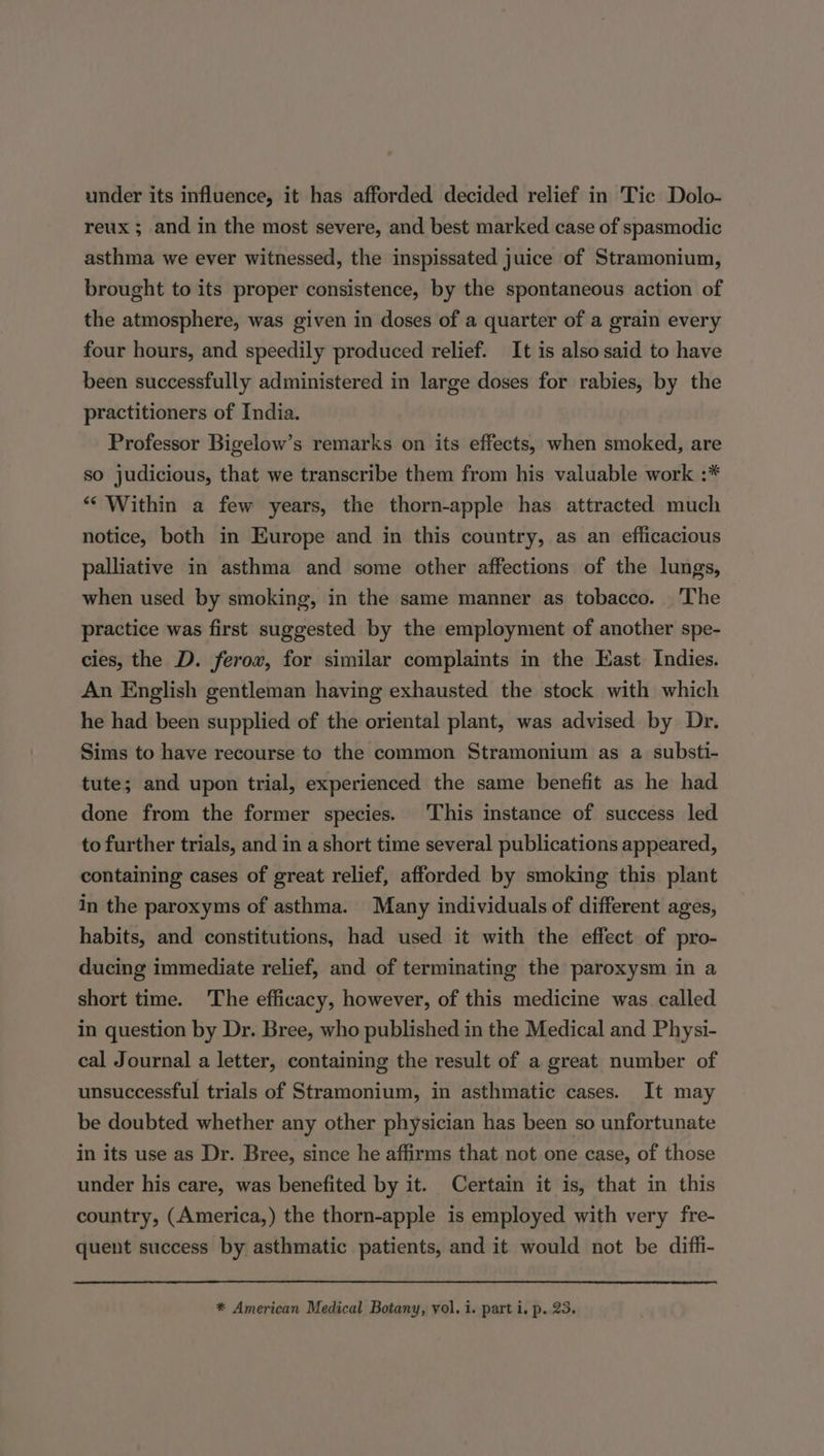 reux ; and in the most severe, and best marked case of spasmodic asthma we ever witnessed, the inspissated juice of Stramonium, brought to its proper consistence, by the spontaneous action of the atmosphere, was given in doses of a quarter of a grain every four hours, and speedily produced relief. It is also said to have been successfully administered in large doses for rabies, by the practitioners of India. Professor Bigelow’s remarks on its effects, when smoked, are so judicious, that we transcribe them from his valuable work :* ““ Within a few years, the thorn-apple has attracted much notice, both in Europe and in this country, as an efficacious palliative in asthma and some other affections of the lungs, when used by smoking, in the same manner as tobacco. The practice was first suggested by the employment of another spe- cies, the D. ferov, for similar complaints in the East Indies. An English gentleman having exhausted the stock with which he had been supplied of the oriental plant, was advised by Dr. Sims to have recourse to the common Stramonium as a substi- tute; and upon trial, experienced the same benefit as he had done from the former species. This instance of success led to further trials, and in a short time several publications appeared, containing cases of great relief, afforded by smoking this plant in the paroxyms of asthma. Many individuals of different ages, habits, and constitutions, had used it with the effect of pro- ducing immediate relief, and of terminating the paroxysm in a short time. The efficacy, however, of this medicine was. called in question by Dr. Bree, who published in the Medical and Physi- cal Journal a letter, containing the result of a great number of unsuccessful trials of Stramonium, in asthmatic cases. It may be doubted whether any other physician has been so unfortunate in its use as Dr. Bree, since he affirms that not. one case, of those under his care, was benefited by it. Certain it is, that in this country, (America,) the thorn-apple is employed with very fre- quent success by asthmatic patients, and it would not be diffi- * American Medical Botany, vol. i. part i, p. 23.