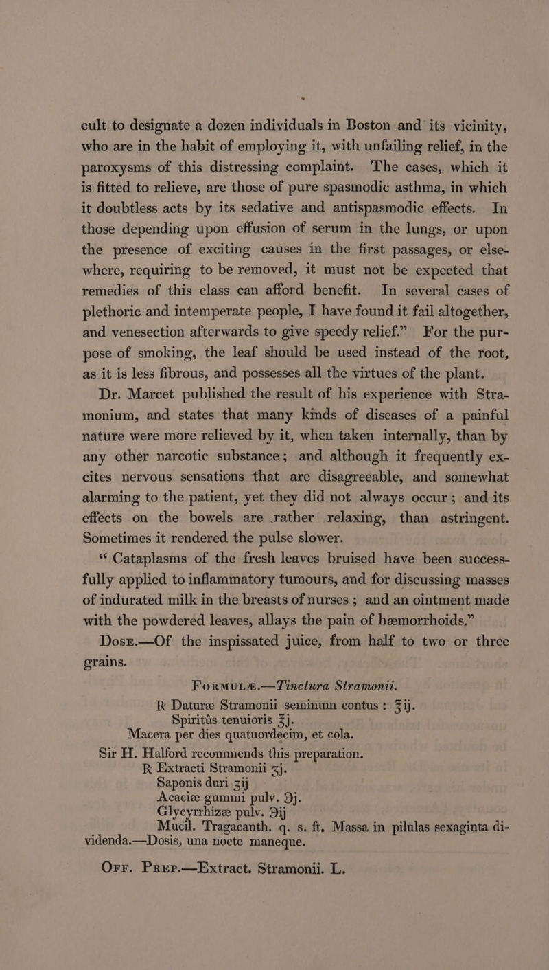 cult to designate a dozen individuals in Boston and its vicinity, who are in the habit of employing it, with unfailing relief, in the paroxysms of this distressing complaint. ‘The cases, which it is fitted to relieve, are those of pure spasmodic asthma, in which it doubtless acts by its sedative and antispasmodic effects. In those depending upon effusion of serum in the lungs, or upon the presence of exciting causes in the first passages, or else- where, requiring to be removed, it must not be expected that remedies of this class can afford benefit. In several cases of plethoric and intemperate people, I have found it fail altogether, and venesection afterwards to give speedy relief.” For the pur- pose of smoking, the leaf should be used instead of the root, as it is less fibrous, and possesses all the virtues of the plant. Dr. Marcet published the result of his experience with Stra- monium, and states that many kinds of diseases of a painful nature were more relieved by it, when taken internally, than by any other narcotic substance; and although it frequently ex- cites nervous sensations that are disagreeable, and somewhat alarming to the patient, yet they did not always occur; and its effects on the bowels are rather relaxing, than astringent. Sometimes it rendered the pulse slower. ‘“‘ Cataplasms of the fresh leaves bruised have been success- fully applied to inflammatory tumours, and for discussing masses of indurated milk in the breasts of nurses ; and an ointment made with the powdered leaves, allays the pain of hemorrhoids,” Dosr.—Of the inspissated juice, from half to two or three grains. ForMULE.—Tinctura Stramonit. Kk Dature Stramonii seminum contus: 3 ij. Spiritis tenuioris 3). Macera per dies quatuordecim, et cola. Sir H. Halford recommends this preparation. k Extracti Stramonii 3}. Saponis duri 31 Acacie gummi pulv. 9j. Glycyrrhize pulv. Dij Mucil. Tragacanth. q. s. ft. Massa in pilulas sexaginta di- videnda.—Dosis, una nocte maneque. Orr. Prer.—Extract. Stramonii. L.