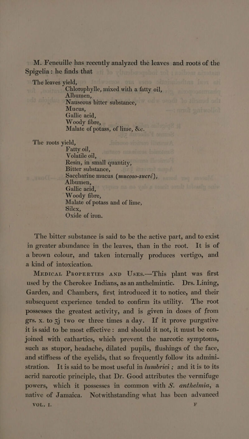 M. Feneuille has recently analyzed the leaves and roots of the Spigelia : he finds that The leaves yield, Chlorophylle, mixed with a fatty oil, Albumen, Nauseous bitter substance, Mucus, Gallic acid, Woody fibre, Malate of potass, of lime, &amp;c. The roots yield, Fatty oil, Volatile oil, Resin, in small quantity, Bitter substance, Saccharine mucus (mucoso-sucré), Albumen, Gallic acid, Woody fibre, Malate of potass and of lime, Silex, Oxide of iron. The bitter substance is said to be the active part, and to exist in greater abundance in the leaves, than in the root. It is of a brown colour, and taken internally produces vertigo, and a kind of intoxication. Mepicat Properties anp UsEs.—This plant was first used by the Cherokee Indians, as an anthelmintic. Drs. Lining, Garden, and Chambers, first introduced it to notice, and their subsequent experience tended to confirm its utility. The root possesses the greatest activity, and is given in doses of from grs. x. to 3) two or three times aday. If it prove purgative it is said to be most effective: and should it not, it must be con- joined with cathartics, which prevent the narcotic symptoms, such as stupor, headache, dilated pupils, flushings of the face, and stiffness of the eyelids, that so frequently follow its admini- stration. It is said to be most useful in dwmbrici ; and it is to its acrid narcotic principle, that Dr. Good attributes the vermifuge powers, which it possesses in common with S. anthelmia, a native of Jamaica. Notwithstanding what has been advanced VOL, I. F