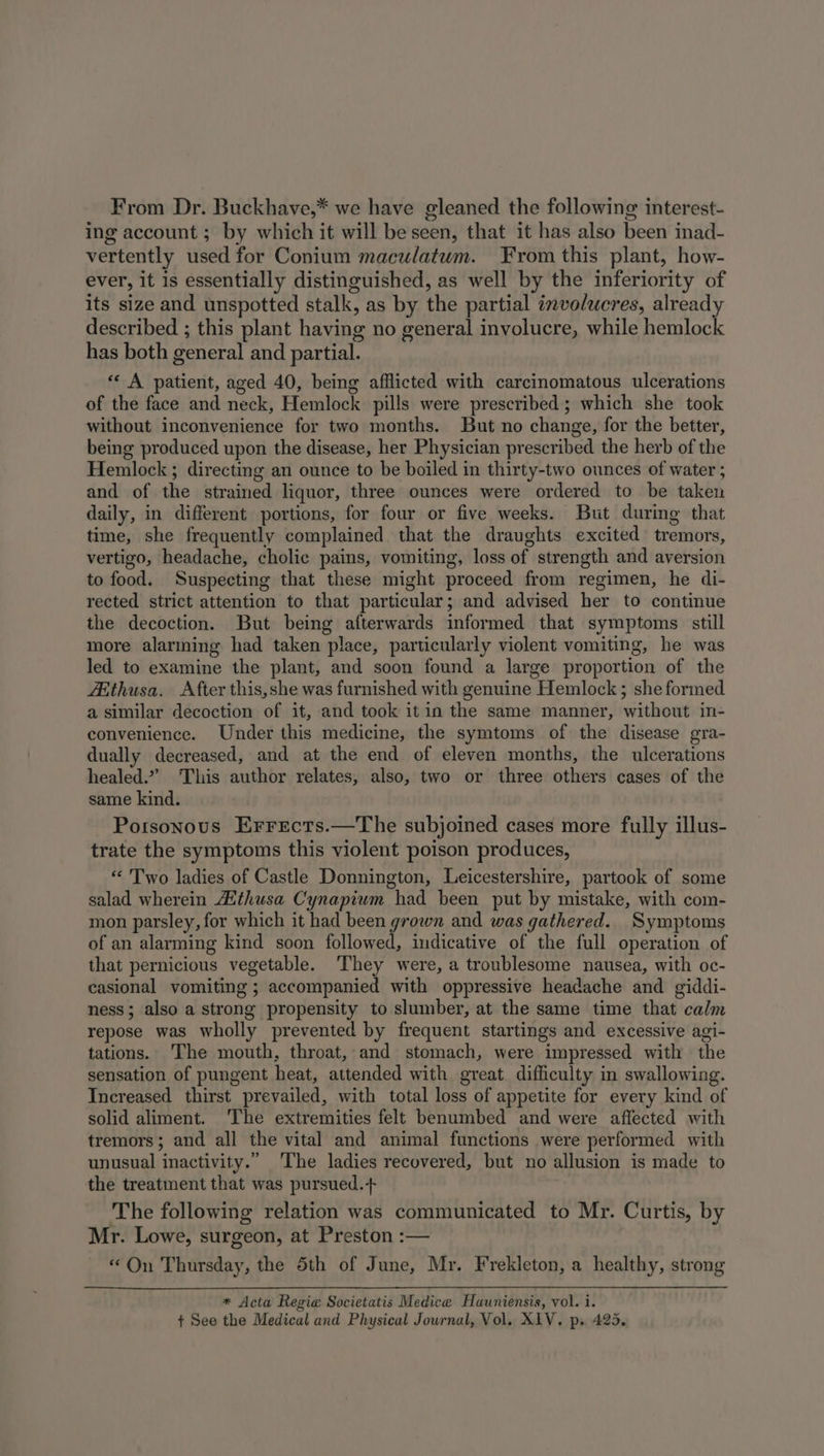 From Dr. Buckhave,* we have gleaned the following interest- ing account ; by which it will be seen, that it has also been inad- vertently used for Conium maculatum. From this plant, how- ever, it is essentially distinguished, as well by the inferiority of its size and unspotted stalk, as by the partial involucres, already described ; this plant having no general involucre, while hemlock has both general and partial. «« A patient, aged 40, being afflicted with carcinomatous ulcerations of the face and neck, Hemlock pills were prescribed; which she took without inconvenience for two months. But no change, for the better, being produced upon the disease, her Physician prescribed the herb of the Hemlock ; directing an ounce to be boiled in thirty-two ounces of water ; and of the strained liquor, three ounces were ordered to be taken daily, in different portions, for four or five weeks. But during that time, she frequently complained that the draughts excited tremors, vertigo, headache, cholic pains, vomiting, loss of strength and aversion to food. Suspecting that these might proceed from regimen, he di- rected strict attention to that particular; and advised her to continue the decoction. But being afterwards informed that symptoms still more alarming had taken place, particularly violent vomiting, he was led to examine the plant, and soon found a large proportion of the Atthusa. After this, she was furnished with genuine Hemlock ; she formed a similar decoction of it, and took itin the same manner, withcut in- convenience. Under this medicine, the symtoms of the disease gra- dually decreased, and at the end of eleven months, the ulcerations healed.” This author relates, also, two or three others cases of the same kind. Potsonous Errects.—The subjoined cases more fully illus- trate the symptoms this violent poison produces, “ Two ladies of Castle Donnington, Leicestershire, partook of some salad wherein Aithusa Cynapium had been put by mistake, with com- mon parsley, for which it had been grown and was gathered. Symptoms of an alarming kind soon followed, indicative of the full operation of that pernicious vegetable. They were, a troublesome nausea, with oc- casional vomiting ; accompanied with oppressive headache and giddi- ness; also a strong propensity to slumber, at the same time that calm repose was wholly prevented by frequent startings and excessive agi- tations. The mouth, throat, and stomach, were impressed with the sensation of pungent heat, attended with great difficulty in swallowing. Increased thirst prevailed, with total loss of appetite for every kind of solid aliment. ‘The extremities felt benumbed and were affected with tremors; and all the vital and animal functions were performed with unusual inactivity.” The ladies recovered, but no allusion is made to the treatment that was pursued.+ The following relation was communicated to Mr. Curtis, by Mr. Lowe, surgeon, at Preston :— «On Thursday, the 5th of June, Mr. Frekleton, a healthy, strong * Acta Regie Societatis Medice Hauniensis, vol. i. + See the Medical and Physical Journal, Vol. XIV. ps 425.