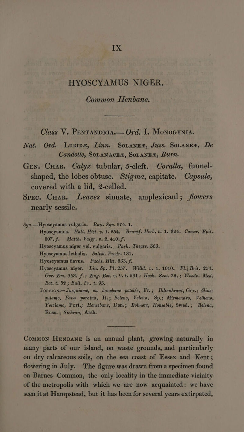 IX HYOSCYAMUS NIGER. Common Henbane. Class V. PENTANDRIA.— Ord. I. MownoeynIa. Nat. Ord. Lurtpz, Linn. Sotanes, Juss. SOLANEZ, De Candolle, SomaNAcEs, SoLANE&amp;, Burn. Grn. Cuar. Calyx tubular, 5-cleft. Coralla, funnel- shaped, the lobes obtuse. Stigma, capitate. Capsule, covered with a lid, 2-celled. Spec. Cuar. Leaves sinuate, amplexicaul; flowers nearly sessile. Syn.—Hyoscyamus vulgaris. Raii. Syn. 274. 1. . Hyoscyamus. Hall. Hist. v. 1.254. Brunsf. Herb. v. 1. 224, Camer, Epit. 807. f. Matth. Valgr. v. 2. 410. f. Hyoscyamus niger vel. vulgaris.. Park. Theatr. 363. Hyoscyamus lethalis. Salisb. Prodr. 131. Hyoscyamus flavus. Fuchs. Hist. 833. f. Hyoscyamus niger. Lin, Sp. Pl. 257. Willd. v. 1.1010. Fl.} Brit. 254. Ger. Em. 353. f.; Eng. Bot. v. 9.t. 591; Hook. Scot.78.; Woodv. Med. Bot, t. 52 ; Bull. Fr. t. 93. ForrIcn.—Jusquiame, ou hanebane potelée, Fr.; Bilsenkraut, Ger.; Gius- quiamo, Fava porcina, It.; Beleno, Veleno, Sp.; Miemendro, Velheno, Yosciamo, Port.; Honsebane, Dan.; Bolmort, Honsable, Swed.; Belena, Russ. ; Sickran, Arab. : Common HENBANE is an annual plant, growing naturally in many parts of our island, on waste grounds, and particularly on dry calcareous soils, on the sea coast of Essex and Kent; flowering in July. The figure was drawn from a specimen found on Barnes Common, the only locality in the immediate vicinity of the metropolis with which we are now acquainted: we have seen it at Hampstead, but it has been for several years extirpated,