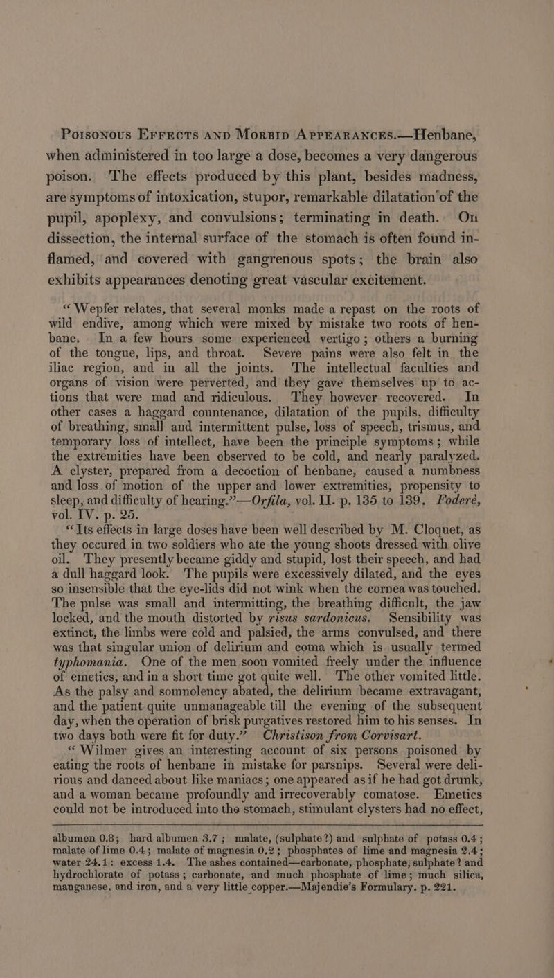 Poisonous Errects AND Morsip APPEARANCES.—Henbane, when administered in too large a dose, becomes a very dangerous poison. The effects produced by this plant, besides madness, are symptoms of intoxication, stupor, remarkable dilatation’of the pupil, apoplexy, and convulsions; terminating in death. On dissection, the internal surface of the stomach is often found in- flamed, and covered with gangrenous spots; the brain also exhibits appearances denoting great vascular excitement. “ Wepfer relates, that several monks made a repast on the roots of wild endive, among which were mixed by mistake two roots of hen- bane. In a few hours some experienced vertigo; others a burning of the tongue, lips, and throat. Severe pains were also felt in the iliac region, and in all the joints. The intellectual faculties and organs of vision were perverted, and they gave themselves up to ac- tions that were mad and ridiculous. They however recovered. In other cases a haggard countenance, dilatation of the pupils, difficulty of breathing, smal] and intermittent pulse, loss of speech, trismus, and temporary loss of intellect, have been the principle symptoms ; while the extremities have been observed to be cold, and nearly paralyzed. A clyster, prepared from a decoction of henbane, caused a numbness and loss of motion of the upper and lower extremities, propensity to sleep, and difficulty of hearing.” —Orfila, vol. II. p. 135 to 139. Fodere, vol. IV. p. 25. “Its effects in large doses have been well described by M. Cloquet, as they occured in two soldiers who ate the yonng shoots dressed with olive oil. They presently became giddy and stupid, lost their speech, and had a dull haggard look. The pupils were excessively dilated, and the eyes so insensible that the eye-lids did not wink when the cornea was touched. The pulse was small and intermitting, the breathing difficult, the jaw locked, and the mouth distorted by risus sardonicus. Sensibility was extinct, the limbs were cold and palsied, the arms convulsed, and there was that singular union of delirium and coma which is usually termed typhomania. One of the men soon vomited freely under the influence of emetics, and in a short time got quite well. The other vomited little. As the palsy and somnolency abated, the delirium became extravagant, and the patient quite unmanageable till the evening of the subsequent day, when the operation of brisk purgatives restored him to his senses. In two days both were fit for duty.” Christison from Corvisart. «Wilmer gives an interesting account of six persons poisoned by eating the roots of henbane in mistake for parsnips. Several were deli- rious and danced about like maniacs; one appeared asif he had got drunk, and a woman became profoundly and irrecoverably comatose. Emetics could not be introduced into the stomach, stimulant clysters had no effect, albumen 0.8; hard albumen 3.7; malate, (sulphate?) and sulphate of potass 0.4; malate of lime 0.4; malate of magnesia 0.2; phosphates of lime and magnesia 2.4; water 24.1; excess 1.4. The ashes contained—carbonate, phosphate, sulphate? and hydrochlorate of potass; carbonate, and much phosphate of lime; much silica, manganese, and iron, and a very little copper.—Majendie’s Formulary. p. 221.