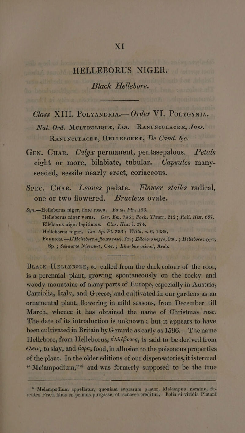 HELLEBORUS NIGER. Black Hellebore. Cine XIII. Potyanpria.— Order VI. Potyeynta. Nat. Ord. Muutisiitieuaz, Lin. RanuncuLacea, Juss. Ranuncutaces, Hettesorra, De Cand. &amp;c. Gen. Cuar. Calyx permanent, pentasepalous. Petals eight or more, bilabiate, tubular. Capsules many- seeded, sessile nearly erect, coriaceous. Spec. Cuar. Leaves pedate. lower stalks radical, one or two flowered. Bracteas ovate. Syn.—Helleborus niger, flore roseo. Bauh. Pin. 186, Helleborus niger verus. Ger. Em. 796; Park. Theatr. 212; Raii. Hist. 697. Elleborus niger legitimus. Clus. Hist. i. 274, Helleborus niger, Lin. Sp. Pl. 783 ; Willd. v. 2. 1335, Forricn.—L Hellebore a fleurs roses, Fr.; Elleboro negro, Ital, ; Helleboro negro, Sp.; Schwarze Nieswurz, Ger. ; Khurbuc usivud, Arab. Buiack HELLEBORE, so called from the dark colour of the root, is a perennial plant, growing spontaneously on the rocky and woody mountains of niany parts of Europe, especially in Austria, Carniolia, Italy, and Greece, and cultivated in our gardens as an ornamental plant, flowering in mild seasons, from December till March, whence it has obtained the name of Christmas. rose. The date of its introduction is unknown ; but it appears to have been cultivated in Britain by Gerarde as early as 1596. The name Hellebore, from Helleborus, €\A¢Gopoe, is said to be derived from édewy, to slay, and Popa, food, in allusion to the poisonous properties of the plant. In the older editions of our dispensatories, it istermed “ Me'ampodium,”* and was formerly supposed to be the true * Melampodium appellatur, quoniam caprarum pastor, Melampus nomine, fu- rentes Preti filias eo primus purgasse, et sanasse creditur. Folia ei viridia Platani