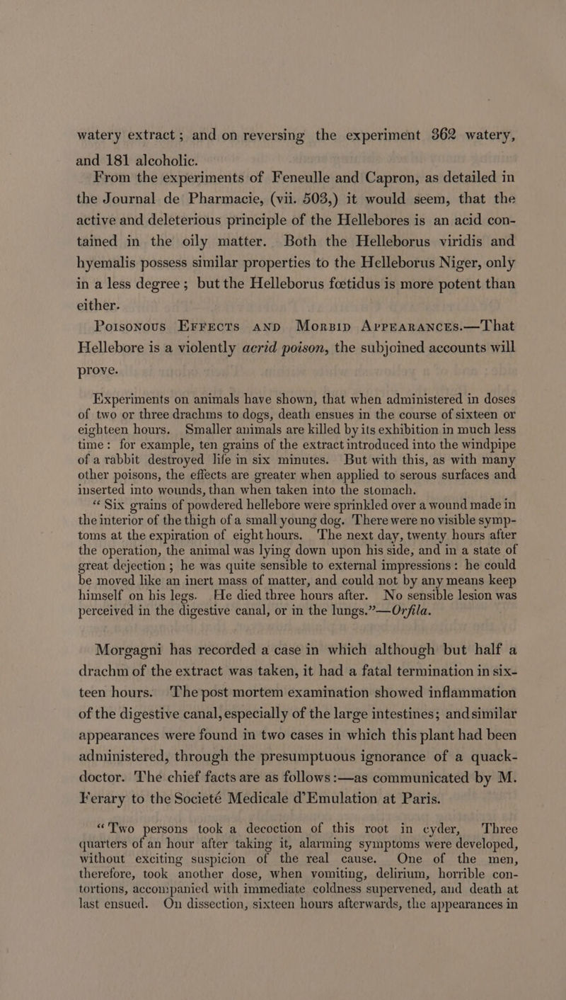 and 181 alcoholic. From the experiments of Feneulle and Capron, as detailed in the Journal de Pharmacie, (vii. 503,) it would seem, that the active and deleterious principle of the Hellebores is an acid con- tained in the oily matter. Both the Helleborus viridis and hyemalis possess similar properties to the Helleborus Niger, only in a less degree; but the Helleborus foetidus is more potent than either. | Poisonous Errects ann Morsip AppEaranctes.—That Hellebore is a violently acrid poison, the subjoined accounts will prove. Experiments on animals have shown, that when administered in doses of two or three drachms to dogs, death ensues in the course of sixteen or eighteen hours. Smaller animals are killed by its exhibition in much less time: for example, ten grains of the extract introduced into the windpipe of a rabbit destroyed life in six minutes. But with this, as with many other poisons, the effects are greater when applied to serous surfaces and inserted into wounds, than when taken into the stomach. “Six grains of powdered hellebore were sprinkled over a wound made in the interior of the thigh of a small young dog. There were no visible symp- toms at the expiration of eighthours. The next day, twenty hours after the operation, the animal was lying down upon his side, and in a state of great dejection ; he was quite sensible to external impressions: he could be moved like an inert mass of matter, and could not by any means keep himself on his legs. He died three hours after. No sensible lesion was perceived in the digestive canal, or in the lungs.”—Orfila. Moregagni has recorded a case in which although but half a drachm of the extract was taken, it had a fatal termination in six- teen hours. The post mortem examination showed inflammation of the digestive canal, especially of the large intestines; and similar appearances were found in two cases in which this plant had been administered, through the presumptuous ignorance of a quack- doctor. The chief facts are as follows :—as communicated by M. Ferary to the Societé Medicale d’Emulation at Paris. “Two persons took a decoction of this root in cyder, Three quarters of an hour after taking it, alarming symptoms were developed, without exciting suspicion of the real cause. One of the men, therefore, took another dose, when vomiting, delirium, horrible con- tortions, accompanied with immediate coldness supervened, and death at last ensued. On dissection, sixteen hours afterwards, the appearances in