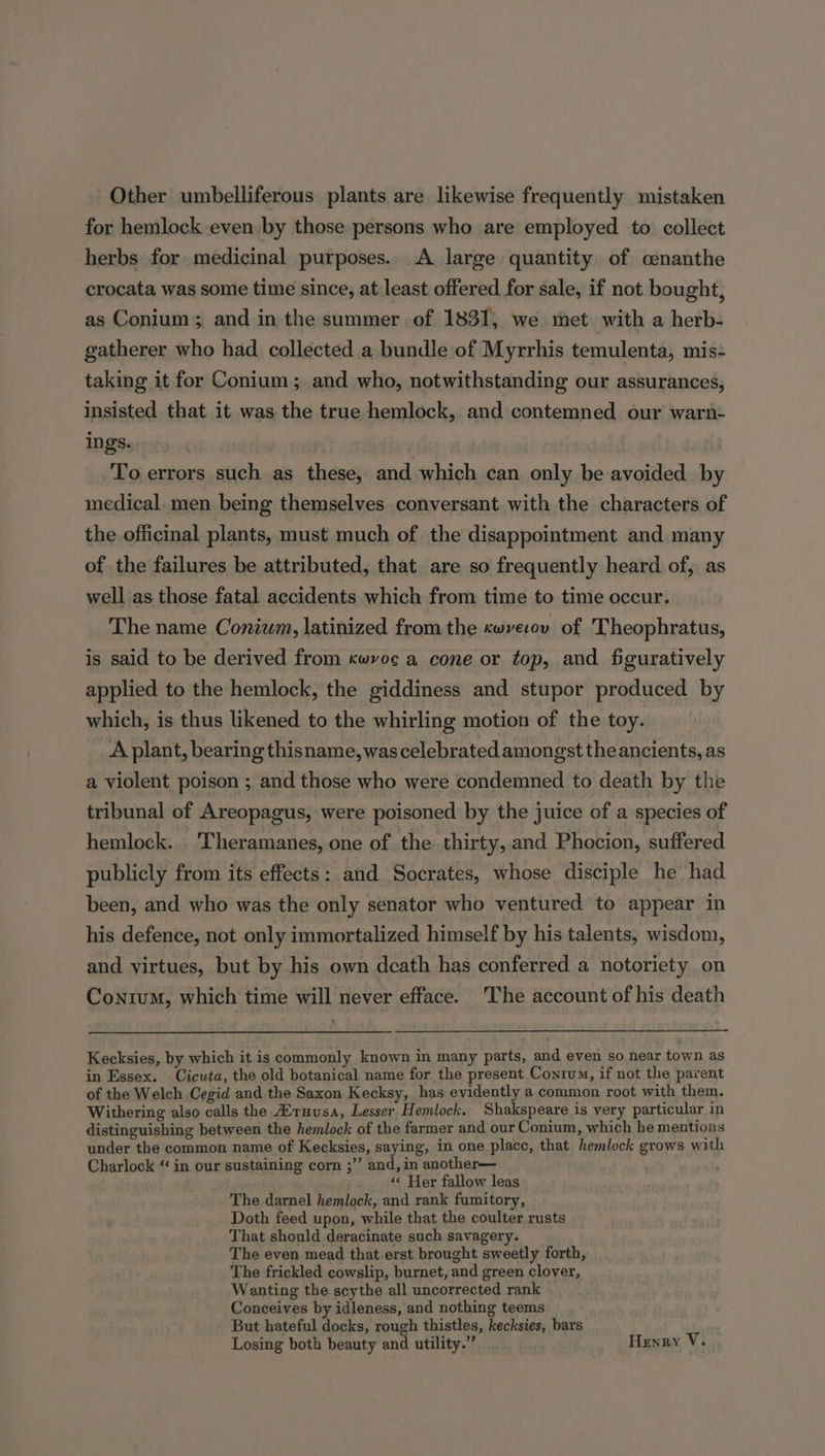 Other umbelliferous plants are likewise frequently mistaken for hemlock even by those persons who are employed to collect herbs for medicinal purposes. A large quantity of cenanthe crocata was some time since; at least offered for sale, if not bought, as Conium; and in the summer of 1831, we met with a herb- gatherer who had collected a bundle of Myrrhis temulenta, mis: taking it for Conium ; and who, notwithstanding our assurances, insisted that it was the true hemlock, and contemned our warn- ings. To errors such as these, and which can only be avoided by medical men being themselves conversant with the characters of the officinal plants, must much of the disappointment and many of the failures be attributed, that are so frequently heard of, as well as those fatal accidents which from time to time occur. The name Conium, latinized from the cwverov of Theophratus, is said to be derived from kwvoc a cone or top, and figuratively applied to the hemlock, the giddiness and stupor produced by which, is thus likened to the whirling motion of the toy. A plant, bearing thisname, was celebrated amongst the ancients, as a violent poison ; and those who were condemned to death by the tribunal of Areopagus, were poisoned by the juice of a species of hemlock. _'Theramanes, one of the thirty, and Phocion, suffered publicly from its effects: and Socrates, whose disciple he had been, and who was the only senator who ventured to appear in his defence, not only immortalized himself by his talents, wisdom, and virtues, but by his own death has conferred a notoriety on Conium, which time will never efface. 'The account of his death Kecksies, by which it is commonly known in many parts, and even so near town as in Essex. Cicuta, the old botanical name for the present Conrum, if not the parent of the Welch Cegid and the Saxon Kecksy, has evidently a common root with them. Withering also calls the Atnusa, Lesser Hemlock, Shakspeare is very particular in distinguishing between the hemlock of the farmer and our Conium, which he mentions under the common name of Kecksies, saying, in one placc, that hemlock grows with Charlock “ in our sustaining corn ;”’ and, in another— ) «« Her fallow leas The darnel hemlock, and rank fumitory, Doth feed upon, while that the coulter rusts That should deracinate such savagery. The even mead that.erst brought sweetly forth, The frickled cowslip, burnet, and green clover, Wanting the scythe all uncorrected rank Conceives by idleness, and nothing teems But hateful docks, rough thistles, kecksies, bars Losing both beauty and utility.” Henry V.