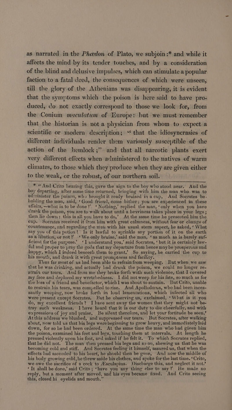 as narrated in the Phedon of Plato, we subjoin:* and while it affects the mind by its tender touches, and by a consideration of the blind and delusive impulses, which can stimulate a popular faction to a fatal deed, the consequences of which were unseen, till the glory of the Athenians was disappearing, it is evident that the symptoms which the poison is here said to have pro- duced, do not exactly correspond to those we look for, from the Conium maculutum of Europe: but we must remember that the historian is not a physician from whom to expect a scientific or modern description; ** that the idiosyncrasies of different individuals render them variously susceptible of the action of the hemlock ;’ and that all narcotic plants exert very different effects when administered to the natives of warm climates, to those which they produce when they are given either to the weak, or the robust, of our northern soil. * « And Crito hearing this, gave the sign to the boy who stood near. And the boy departing, after some time returned, bringing with him the man who. was to administer the poison, wh» brought it ready bruised in a cup. And Socrates be: holding the man, said, ‘Good friend, come hither; you are experienced in these afiairs, —what is to be done?’ ‘ Nothing,’ replied the man, ‘only when you have crank the poison, you are to walk about until a heaviness takes place in your legs ; then lie down: this is all you have to do,’ At the same time he presented him the cup. Socrates received it from him with great calmness, without fear or change of countenance, and regarding the mau with his usual stern aspect, he asked, ‘ What say you of this potion? Is it lawful to sprinkle any portion of it on the earth as a libation, or not?’ ‘We only bruise,’ said the man, ‘as much as is barely suf- ficient for the purpose.’ ‘I understand you,’ said Socrates, ‘ but it is certainly law- ful and pruper to pray the gods that my departure from hence may be prosperous and happy, which I indeed beseech them to grant.’ So saying, he carried the cup to his mouth, and drank it with great promptness and facility. Thus far most of us had heen able to refrain from weeping. But when we saw that he was drinking, and actually lad drunk the poison, we could no longer re- strain our tears, And from me they broke forth with such violence, that I covered my face and deplored my wretchedness. I did not weep for his fate, so much as for the loss of a friend and benefactor, which I was about to sustain. But Crito, unable to restrain lis tears, was compelled torise. And Apollodorus, who had been inces- sautly weeping, now broke forth in loud lamentations, which infected all who were present except Socrates, But he observing us, exclaimed, ‘What is it you do, my excellent friends? I have sent away the women that they might not be- tray such weakness. I have heard that it 1s our duty to die cheerfully, and with expressions of joy and praise, Be silent therefore, and let your fortitude be seen.’ Atthis address we blushed, and suppressed our tears. But Socrates, after walking about, now told us that his legs were beginning to grow heavy, and immediately laid down, for so he had been ordered. At the same time the man who had given him the poison, examined his feet and legs, touching them at intervals. At length he pressed violently upon his foot, and asked if he felt it. To which Socrates replied, that he did not. The man then pressed his legs and so on, shewing us that he was becoming cold and stiff. And Socrates feeling it himself, assured us, that when the effects had ascended to his heart, he should then be gone, And now the middle of his body growing cold, he threw aside his clothes, and spoke for the last time. ‘Crito, we owe the sacrifice of a cock to ZEsculapius. Discharge this, and neglect it not.’ ‘It shall be done,’ said Crito; ‘have you any thing else to say? He made no reply, but a moment after moved, and his eyes became fixed. And Crito seeing this, closed hi eyelids and mouth.”