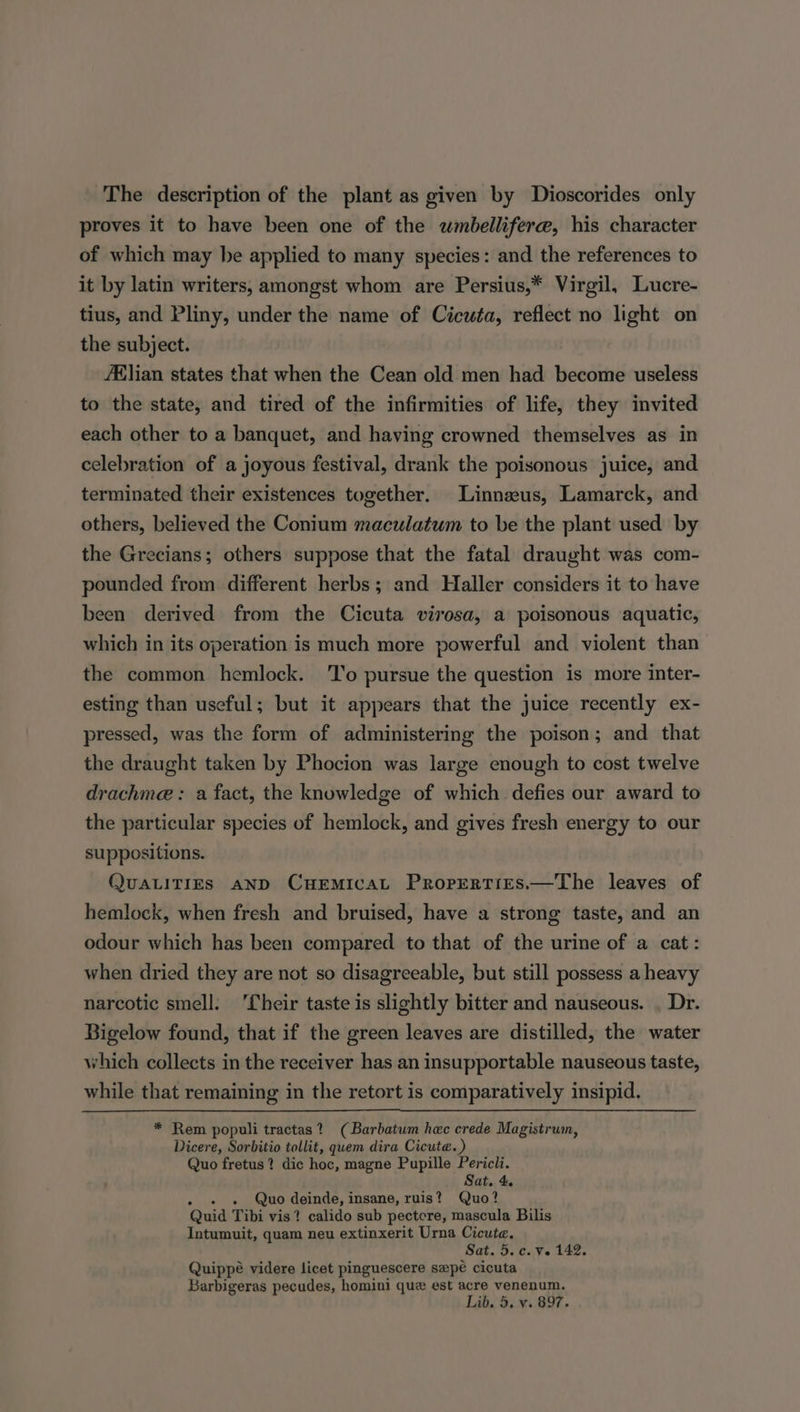 The description of the plant as given by Dioscorides only proves it to have been one of the wmbellifere, his character of which may be applied to many species: and the references to it by latin writers, amongst whom are Persius,* Virgil, Lucre- tius, and Pliny, under the name of Cicuta, reflect no light on the subject. AXlian states that when the Cean old men had become useless to the state, and tired of the infirmities of life, they invited each other to a banquet, and having crowned themselves as in celebration of a joyous festival, drank the poisonous juice, and terminated their existences together. Linnzus, Lamarck, and others, believed the Conium maculatum to be the plant used by the Grecians; others suppose that the fatal draught was com- pounded from different herbs; and Haller considers it to have been derived from the Cicuta virosa, a poisonous aquatic, which in its operation is much more powerful and violent than the common hemlock. To pursue the question is more inter- esting than useful; but it appears that the juice recently ex- pressed, was the form of administering the poison; and that the draught taken by Phocion was large enough to cost twelve drachme : a fact, the knowledge of which defies our award to the particular species of hemlock, and gives fresh energy to our suppositions. QUALITIES AND CHEMICAL PropERTIEsS.—The leaves of hemlock, when fresh and bruised, have a strong taste, and an odour which has been compared to that of the urine of a cat: when dried they are not so disagreeable, but still possess a heavy narcotic smell: 'Cheir taste is slightly bitter and nauseous. . Dr. Bigelow found, that if the green leaves are distilled, the water which collects in the receiver has an insupportable nauseous taste, while that remaining in the retort is comparatively insipid. * Rem populi tractas? (Barbatum hec crede Magistrum, Dicere, Sorbitio tollit, quem dira Cicute. ) Quo fretus? dic hoc, magne Pupille Pericli. Sat. 4. Quo deinde, insane, ruis? Quo? Quid Tibi vis? calido sub pectcre, mascula Bilis Intumuit, quam neu extinxerit Urna Cicute. Sat. 5. c. ve 142. Quippé videre licet pinguescere sepe cicuta Barbigeras pecudes, homini que est acre venenum.