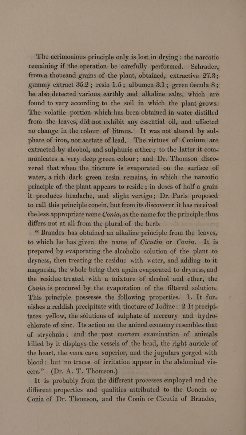 The acrimonious principle only is lost in drying : the narcotic remaining if the operation be carefully performed. Schrader, from a thousand grains of the plant, obtained, extractive 27.3; gummy extract 35.2; resin 1.5; albumen 3.1; green fecula 8; he: also detected various earthly and: alkaline salts, which are found to vary according to the soil in which the plant grows. The volatile portion which has been obtained in water distilled from. the leaves, did not exhibit any essential oil, and affected no change in the colour of litmus. It was not altered by sul- phate of iron, nor acetate of lead. ‘The virtues of Conium are extracted by alcohol, and sulphuric ether; to the latter it com- municates a. very deep green colour; and Dr. Thomson disco- vered that when the tincture is evaporated on the surface of water, a rich dark green resin remains, in which the narcotic principle of, the plant appears to reside ; in doses of half a grain it produces headache, and slight vertigo; Dr. Paris proposed to call this principle conein, but from its discoverer it has received. the less appropriate name Conia, as the name for the principle thus differs not at all from the plural of the herb. ‘“‘ Brandes has obtained an alkaline principle from the leaves, to which he has given the name of Cicutin or Conin. It is prepared by evaporating the alcoholic solution of the plant to dryness, then treating the residue with water, and adding to it magnesia, the whole being then again evaporated to dryness, and the residue treated with a mixture of alcohol and ether, the Conin is procured by the evaporation of the filtered solution. This principle possesses the following properties. 1. It fur- nishes a reddish precipitate with tincture of Iodine: 2 It precipi- tates yellow, the solutions of sulphate of mercury and hydro- chlorate of zinc. Its action on the animal economy resembles that of strychnia; and the post mortem examination of animals killed by it displays the vessels of the head, the right auricle of the heart, the vena cava superior, and the jugulars gorged with blood: but no traces of irritation appear in the abdominal vis- cera.” (Dr. A. T, Thomson.) It is probably from the different processes employed and the different properties and qualities attributed to the Conein or Conia of Dr. Thomson, and the Conin or Cicutin of Brandes,