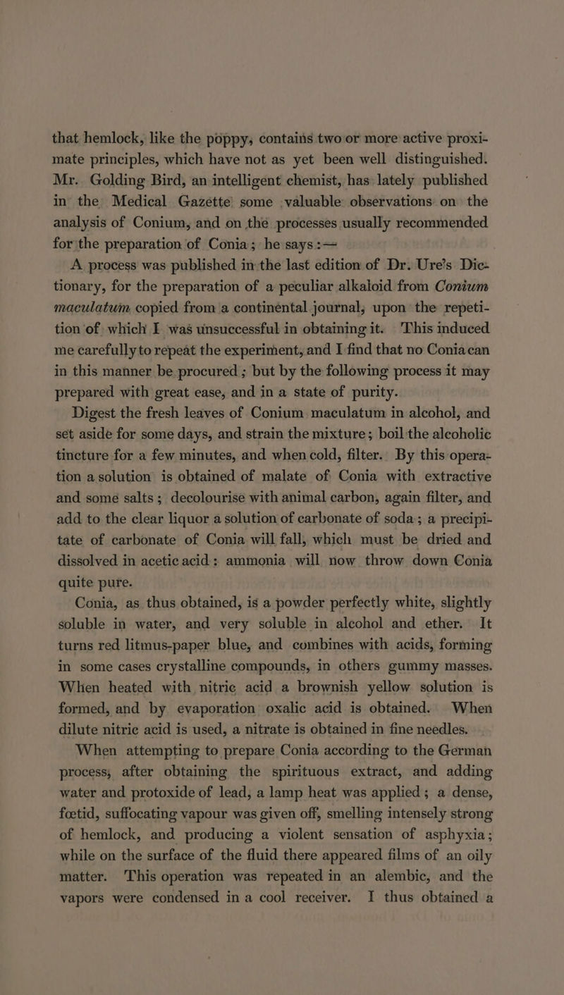 that hemlock, like the poppy; contains two or more active proxi- mate principles, which have not as yet been well distinguished. Mr. Golding Bird, an intelligent chemist, has lately published in the Medical Gazette’ some valuable observations on the analysis of Conium, and on the processes usually recommended for the preparation of Conia; he says :— A process was published inthe last edition of Dr. Ure’s Dic- tionary, for the preparation of a peculiar alkaloid from Coniwm maculatum copied from a continental journal; upon the repeti- tion of which I was unsuccessful in obtaining it. This induced me carefully to repeat the experiment, and I find that no Coniacan in this manner be procured ; but by the following process it may prepared with great ease, and in a state of purity. Digest the fresh leaves of Conium maculatum in alcohol, and set aside for some days, and strain the mixture; boil the alcoholic tincture for a few minutes, and when cold, filter.. By this opera- tion a solution is obtained of malate of Conia with extractive and some salts; decolourise with animal carbon, again filter, and add to the clear liquor a solution of carbonate of soda; a precipi- tate of carbonate of Conia will fall, which must be dried and dissolved in acetic acid: ammonia will now throw down Conia quite pure. Conia, as thus obtained, is a powder perfectly white, slightly soluble in water, and very soluble in alcohol and ether. It turns red litmus-paper blue, and combines with acids, forming in some cases crystalline compounds, in others gummy masses. Whien heated with nitric acid a brownish yellow solution is formed, and by evaporation oxalic acid is obtained. When dilute nitric acid is used, a nitrate is obtained in fine needles. When attempting to prepare Conia according to the German process; after obtaining the spirituous extract, and adding water and protoxide of lead, a lamp heat was applied; a dense, foetid, suffocating vapour was given off, smelling intensely strong of hemlock, and producing a violent sensation of asphyxia; while on the surface of the fluid there appeared films of an oily matter. This operation was repeated in an alembic, and the vapors were condensed in a cool receiver. I thus obtained a