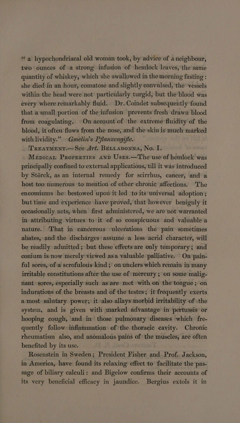 “ a hypochondriacal old woman took, by advice of a neighbour, two ounces of a strong infusion of hemlock leaves, the same quantity of whiskey, which she swallowed in the morning fasting : she died ‘in an hour, comatose and slightly convulsed. ‘the’ vessels within the head were not’ particularly turgid, but the blood was every where remarkably fluid.. Dr. Coindet subsequently found that a’small:portion of the infusion prevents fresh drawn blood from coagulating. On account of ‘the extreme’ fluidity of the blood, it often’ flows from the nose, and the skin is' much: marked with lividity.” ~Gmelin’s Pflanzengifle. TREATMENT.—See Art. BELLADONNA, No. I. Mepicat Prorertirs and Usres.—The' use of hemlock was principally confined to external applications, till it was introduced by Storck, as an internal remedy for scirrhus, cancer, and a host too numerous ‘to mention of other chronic affections. 'The encomiums he* bestowed uponit led ‘to its universal adoption ; but time and experience ‘have’ proved, that however benignly it occasionally acts, when first administered, we are not warranted in attributing virtues’ to-it of so conspicuous and valuable a nature. That in cancerous ‘ulcerations the pain sometimes abates, and the discharges: assume a less acrid character, will be readily admitted; but these effects'are only temporary ; ‘and conium is now merely’ viewed asia valuable ‘palliative. ‘ On pain- ful sores, of'a scrofulous'kind ;' on unclers which remain in many irritable constitutions after ‘the use of’ mercury ; on some malig- nant sores, especially such’ asiare met with on: the ’tongue ;-on indurations of the breasts and of the’ testes; it frequently exerts a most. salutary power;) it ‘also allays:morbid irritability of the system, and is given with marked advantage’ in’ pertussis’ or hooping cough, and. in’ those pulmonary ‘diseases which fre- quently follow inflammation of the. thoracic cavity. Chronic rheumatism also, and anomalous pains of the muscles, are often benefited by its use. Rosenstein in Sweden; President Fisher and Prof. Jackson, in America, have: found its relaxing effect to’ facilitate the pas- sage of biliary calculi: and Bigelow confirms their accounts of its very beneficial efficacy in jaundice. Bergius extols it in