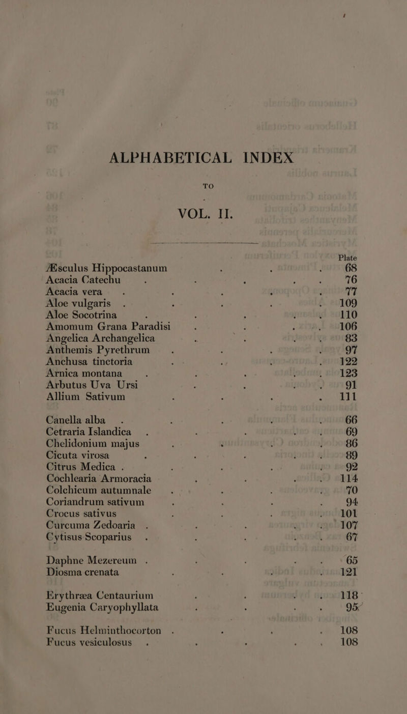 Afsculus Hippocastanum Acacia Catechu Acacia vera Aloe vulgaris Aloe Socotrina Amomum Grana Paradisi Angelica Archangelica Anthemis Pyrethrum Anchusa tinctoria Arnica montana Arbutus Uva Ursi Allium Sativum Canella alba Cetraria Islandica Chelidonium majus Cicuta virosa Citrus Medica . Cochlearia Armoracia Colchicum autumnale Coriandrum sativum Crocus sativus Curcuma Zedoaria Cytisus Scoparius Daphne Mezereum . Diosma crenata Erythrea Centaurium Eugenia Caryophyllata Fucus Helminthocorton Fucus vesiculosus