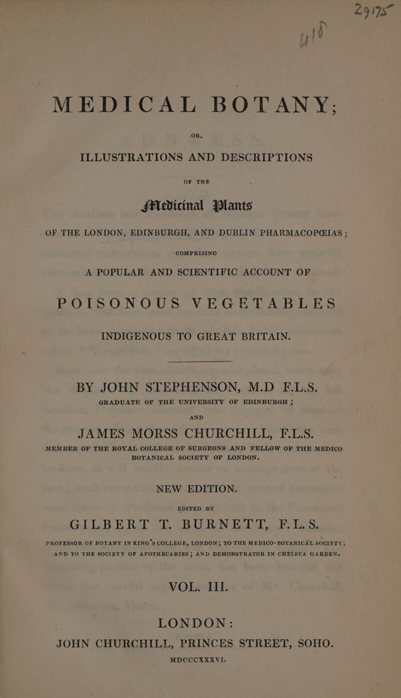 MEDICAL BOTANY: ILLUSTRATIONS AND DESCRIPTIONS OF THE Medicinal Plants COMPRISING A POPULAR AND SCIENTIFIC ACCOUNT OF POISONOUS VEGETABLES INDIGENOUS TO GREAT BRITAIN. BY JOHN STEPHENSON, M.D F.L.S. GRADUATE OF THE UNIVERSITY OF EDINBURGH 5 AND JAMES MORSS CHURCHILL, F.LS. MEMBER OF THE ROYAL COLLEGE OF SURGEONS AND FELLOW OF THE MEDICO BOTANICAL SOCIETY OF LONDON. NEW EDITION. EDITED BY GILBERT T. BURNETT, F.LS. PROFESSOR OF BOTANY IN KING’S COLLEGE, LONDON; TO THE MEDICO- BOTANICAL SOCIETY; AND TO THE SOCIETY OF APOTHECARIES ; AND DEMONSTRATOR IN CHELSEA GARDEN. VOL. III. LONDON: JOHN CHURCHILL, PRINCES STREET, SOHO. MDCCCKXXVI.