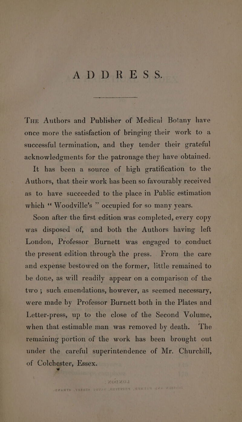 ADDRESS. Tue Authors and Publisher of Medical Botany have once more the satisfaction of bringing their work to a successful termination, and they tender their grateful acknowledgments for the patronage they have obtained. It has been a source of high gratification to the Authors, that their work has been so favourably received as to have succeeded to the place in Public estimation which ‘* Woodville’s ” occupied for so many years. Soon after the first edition was completed, every copy was disposed of, and both the Authors having left London, Professor Burnett was engaged to conduct the present edition through the press. From the care and expense bestowed on the former, little remained to be done, as will readily appear on a comparison of the two; such emendations, however, as seemed necessary, were made by Professor Burnett both in the Plates and Letter-press, up to the close of the Second Volume, when that estimable man was removed by death. ‘The remaining portion of the work has been brought out under the careful superintendence of Mr. Churchill, of Colchester, Essex. *