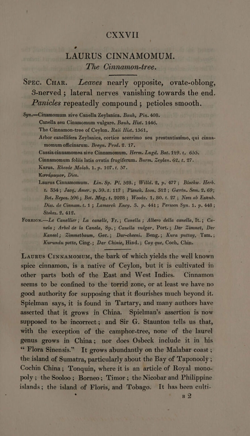 | LAURUS CINNAMOMUM. The Cinnamon-tree. Spec. Cuar. Leaves nearly opposite, ovate-oblong, 3-nerved ; lateral nerves vanishing towards the end. Panicles repeatedly compound ; petioles smooth. Syn.—Cinamomum sive Canella Zeylanica, Bauh, Pin. 408. Canella seu Cinamomum vulgare, Bauh. Hist. 1446. The Cinnamon-tree of Ceylon. Raii Hist. 1561, Arbor canellifera Zeylanica, cortice acerrimo seu prestantissimo, qui cinna- momum officinarum. Breyn. Prod. 2. 17. Cassia cinnamomea sive Cinnamomum, Herm. Lugd. Bat.129.t. 655. Cinnamomum foliis latis ovatis frugiferum. Burm. Zeylan. 62, t. 27. Karua. Rheede Malab. 1. p. 107. t, 57. Kuvdpuwpov, Dios. Laurus Cinnamomum. Lin. Sp. Pl. 528.; Willd. 2. p. 477; Blackw. Herb. t. 354; Jacq. Amer. p. 59. t. 117; Plenck. Icon. 312 ; Gertn. Sem. 2. 69; Bot. Repos. 596 ; Bot. Mag. t. 2028 ; Woodv. 1. 80. t. 27 ; Nees ab Essenb. Diss. de Cinnam.t. 1; Lamarck Ency. 3. p. 4413; Persoon Syn. 1. p. 448 ; Stokes. 2, 412. Forgeicn.—Le Canellier ; La canelle, Fr.; Canella ; Albero della canella, It.; Ca- nela ; Arbol de la Canela, Sp.; Canella vulgar, Port.; Der Zimmet, Der Kaneel ; Zimmetbaum, Ger.; Dar-cheeni. Beng.; Kura putiay,. Tam. ; Kurundu potto, Cing.; Dar Chinie, Hind.; Cay que, Coch, Chin. Laurus Crynamomoum, the bark of which yields the well known spice cinnamon, is a native of Ceylon, but it is cultivated in other parts both of the East and West Indies. Cinnamon seems to be confined to the torrid zone, or at least we have no good authority for supposing that it flourishes much beyond it. Spielman says, it is found in Tartary, and many authors have asserted that it grows in China. Spielman’s assertion is now supposed to be incorrect; and Sir G. Staunton tells us that, with the exception of the camphor-tree, none of the laurel genus grows in China; nor does Osbeck include it in his “ Flora Sinensis.” It grows abundantly on the Malabar coast ; the island of Sumatra, particularly about the Bay of Taponooly ; Cochin China; Tonquin, where it is an article of Royal mono- poly ; the Sooloo; Borneo; Timor; the Nicobar and Philippine islands ; the island of Floris, and Tobago. It has been culti-