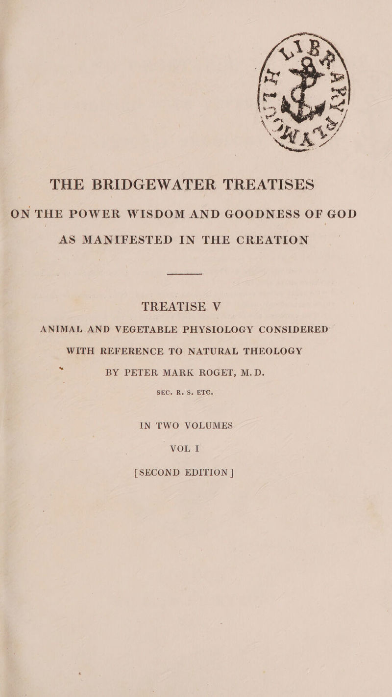 THE BRIDGEWATER TREATISES ON THE POWER WISDOM AND GOODNESS OF GOD AS MANIFESTED IN THE CREATION TREATISE V ANIMAL AND VEGETABLE PHYSIOLOGY CONSIDERED WITH REFERENCE TO NATURAL THEOLOGY * BY PETER MARK ROGET, M.D. SEC. R.S. ETC. IN TWO VOLUMES VOL I [SECOND EDITION |