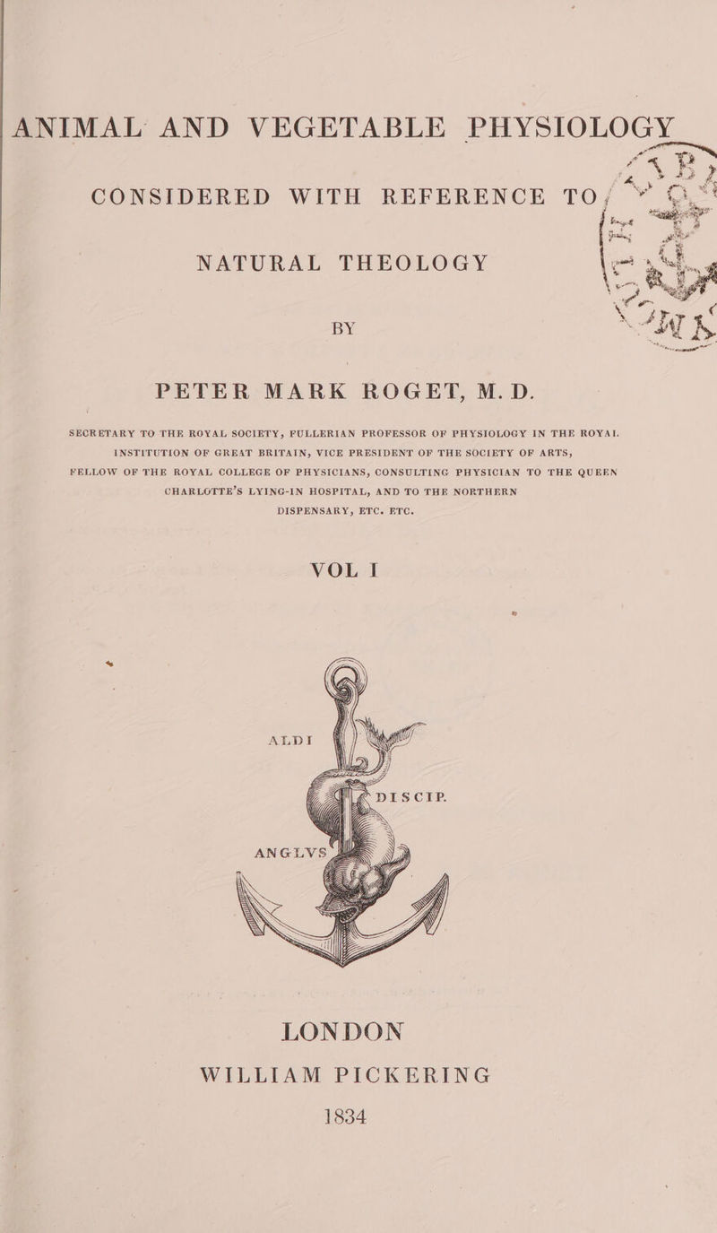 Pi ANIMAL AND VEGETABLE PHYSIOLOGY NATURAL THEOLOGY oa BY PETER MARK ROGET, M.D. SECRETARY TO THE ROYAL SOCIETY, FULLERIAN PROFESSOR OF PHYSIOLOGY IN THE ROYAI INSTITUTION OF GREAT BRITAIN, VICE PRESIDENT OF THE SOCIETY OF ARTS, FELLOW OF THE ROYAL COLLEGE OF PHYSICIANS, CONSULTING PHYSICIAN TO THE QUEEN CHARLOTTE’S LYING-IN HOSPITAL, AND TO THE NORTHERN DISPENSARY, ETC. ETC.