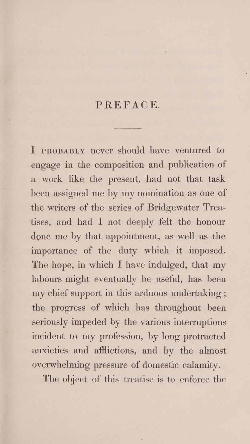 PREFACE. I prRosaBiy never should have ventured to engage in the composition and publication of a work like the present, had not that task been assigned me by my nomination as one of the writers of the series of Bridgewater Trea- tises, and had I not deeply felt the honour done me by that appointment, as well as the importance of the duty which it imposed. The hope, in which I have indulged, that my labours might eventually be useful, has been my chief support in this arduous undertaking ; the progress of which has throughout been seriously impeded by the various interruptions. incident to my profession, by long protracted anxieties and afflictions, and by the almost overwhelming pressure of domestic calamity. The object of this treatise is to enforce the