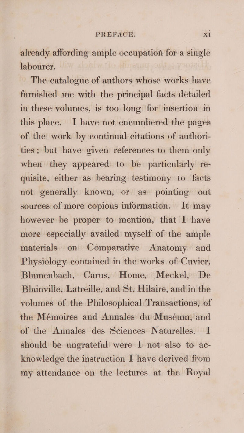 already affording ample occupation for a single labourer. : The catalogue of authors whose works have furnished me with the principal facts detailed in these volumes, is too long for imsertion in this place. I have not encumbered the pages of the work by continual citations of authori- ties; but have given references to them only when they appeared to be particularly re- quisite, either as bearing testimony to facts not generally known, or as pointing out sources of more copious information. It may however be proper to mention, that I have more especially availed myself of the ample materials on Comparative Anatomy and Physiology contained in the works of Cuvier, Blumenbach, Carus, Home, Meckel, De Blainville, Latreille; and St. Hilaire, and in the ~ volumes of the Philosophical Transactions, of the Mémoires and Annales du: Muséum, and of the Annales des Sciences Naturelles. I should be ungrateful were I not also to ac- knowledge the instruction I have derived from my attendance on the lectures at the Royal