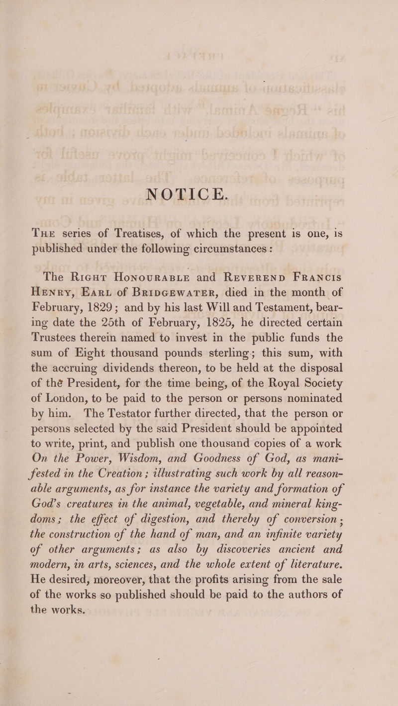 NOTICE. Tue series of Treatises, of which the present is one, Is published under the following circumstances : The Rrienr HonovraBie and Reverend Francis Henry, Earu of BripGewarer, died in the month of February, 1829; and by his last Will and Testament, bear- ing date the 25th of February, 1825, he directed certain Trustees therein named to invest in the public funds the sum of Eight thousand pounds sterling; this sum, with the accruing dividends thereon, to be held at the disposal of thé President, for the time being, of the Royal Society ot London, to be paid to the person or persons nominated by him. The Testator further directed, that the person or persons selected by the said President should be appointed to write, print, and publish one thousand copies of a work On the Power, Wisdom, and Goodness of God, as mani- fested in the Creation ; illustrating such work by all reason- able arguments, as for instance the variety and formation of God’s creatures in the animal, vegetable, and mineral king- doms; the effect of digestion, and thereby of conversion ; the construction of the hand of man, and an infinite variety of other arguments; as also by discoveries ancient and modern, in arts, sciences, and the whole extent of literature. He desired, moreover, that the profits arising from the sale of the works so published should be paid to the authors of the works.
