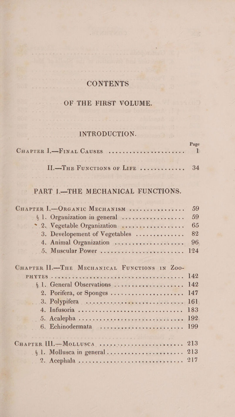 CONTENTS OF THE FIRST VOLUME. INTRODUCTION. Page Coaprer L—Fry a, CAUSES, 66. 6 oc 6 ke ba wr ol Melee 1 I].—Tus Functions or LIFE .......-..06. 34 PART I.—THE MECHANICAL FUNCTIONS. Cuaprer I1.—OrGaANiIc MECHANISM «......0eeeeeees 59 §. 1. Organization-imgieneral ios oe mens wile es. 59 &lt;2. Vegetable Organizationcigesss) go 8caifi. +&gt; 65 3. Developement-of Vegetables ...4.s0000.00 82 4. pene) Organization jovi ae ethan diA nian 96 Oo Muscular dower os) .aiscna t. bctuosiatrn th 1h am 124 CuarTer I.—Tue Mecnuanicat Functions 1n Zoo- PUVTES.. anes $6 jsfosienr pions bam Goticsiciek sie. &gt; 142 §.1.. General Observations... 6. 6% eels ins os hens 142 ne © CLUES OP SPOU GCS ris. ss own evs oy scene es 147 ee PON PUCTS, i 55 04.0, 0,0.0,5 SARE OER Lm IT ZE oan 161 Ae MS OINAN ate isha su Sake wih ody eek weed Ae es 8 183 ey PRCAICDNON 5 oe. e cs 6 0s Kee pei beasEMMAR epors « 192 6., Hehinodeniiatay 4: oi oclcwmth Uomtgeedth » &lt;&lt;a 199 CHAPTER. ee cosna oe is ie se y PT Mae Py eee ene 213 .§.1. Mollusca in general....... Sissies eiteip Peiees 213 Bx) ERCODMAIA: (2 (oyx-0 ngs since, ¢.0,0, 0.0.0. Gamntasth bE sa 217