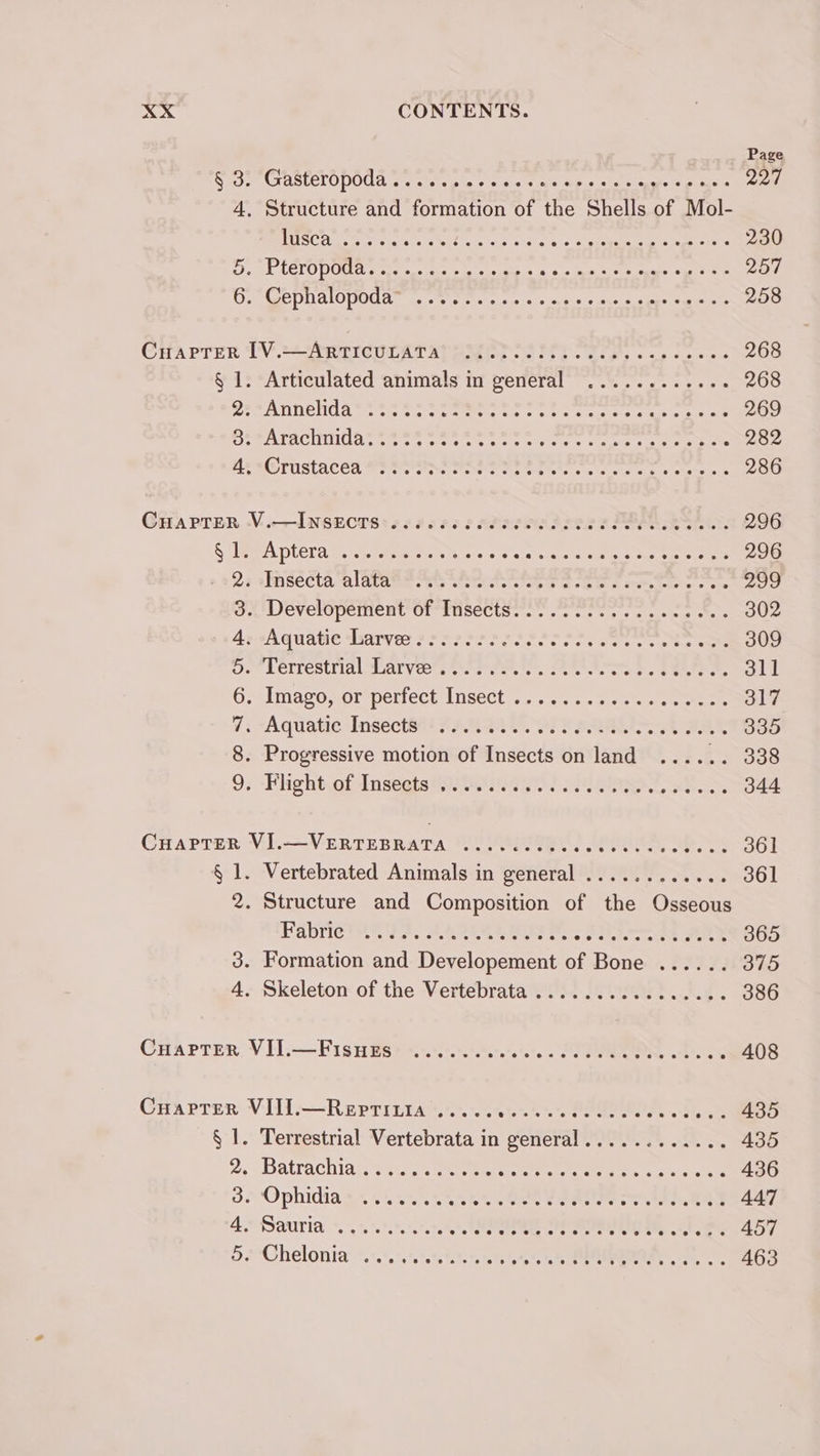 Page § 3. Gasteropoda..... esas eaed taal cea: pai) 4, Structure and formation of the Shells of Mol- TRIO Cae Serene as Atel aitiaat cists o's gate bs abet 230 a Pd Sd ESF] AE. Fair's CORES RAR hee eS TS 257 ete DR AIO DOU Arete Netetttst ales cteca'cceinias a-searasheare: 258 CHAPTER TV.=={ Arie ULAT Apes 6 PEE diate sc cee 268 § 1: “Articulated animals m general’ 2.0.2... 22. 268 Der ATINENCS es cus wigcevcetaene tus se Oe Cauciole Rae mines 269 RATAN AS este ete othe ean testes srueis oats 282 AEG IUSLACEd he re tae Memes he es oats ene s 286 Gia Prern V.—INSECTS: +2206 eee dees PER 296 Se WORSE OES co ae dscgin ete e latte THe 296 oe2r SECA “alATARe Ante Seruitet seer eon n anion telehe « ore 299 PULEVeHoperient Of TUSeCtSer. «ore st seine a sels 302 Aged quate daryes Maes eee SSS PSPS nee oe ae eee 309 Ue LCITEStrial, WATVces Soe eke. Sette eas aaa 311 Goal Maso Sor periectisect i. . ,/es «5 oe a eee 317 7; -Aquatic Insect@ti #4494 9 OF eS SAA Ae 335 8. Progressive motion of Insects on land ...... 338 97 -Fiightof-Insegts@orer nai) MPRA SS. 344 CHAPTER VI.—VERTEBRATA ......-.00. lh ee aA Pree. 361 § 1. Vertebrated Animals in general ............ 361 2. Structure and Composition of the Osseous Fabrictat ys. Sate ee Pr Rete Se} 365 3. Formation and Developement of Bone ...... 375 4. Skeleton of the Vertebrata ..............2. 386 CHarren VIl.-—Pis Hier ss.+0.57.57.1.°.. Seen ott a - 408 Cuaprer VIIl.—Reprinia..... ett tte steer alan = °8 2. . 435 § 1. Terrestrial Vertebrata in general............ 435 2+ DAtrachiars sare che ree stette meer go ete 436 SS Ophidia gs... k ae oie te CREE ee eS 447 GPAUTIA %, taht vo atetete ete aes ha WS a 457 52 -Chelonia 10. %ststte eels ons Meee, . 463