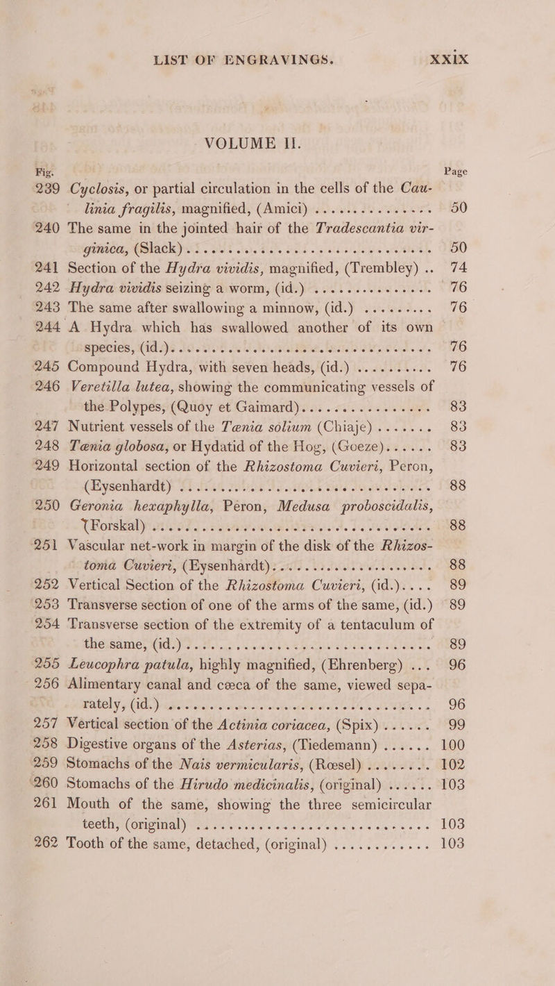 239 240 241 242 243 245 246 247 248 249 250 251 252 253 254 255 - 256 257 208 259 260 261 262 VOLUME II. Cyclosis, or partial circulation in the cells of the Cau- linia fragilis, magnified, (Amici) ............--+ The same in the jointed hair of the Tradescantia vir- pO, GACK YAS. SUT 1. OE og ess OL, Section of the Hydra vividis, magnified, (Trembley) .. Hydra vividis seizing a worm, (id.) .....eeee ee eee | The same after swallowing a minnow, (id.) ......... A Hydra which has swallowed another of its own species, (id.)......... ap. Glee, sib ake eod. s, Compound Hydra, with seven heads, (id.) ..... Veretilla lutea, showing the communicating vessels of the Polypes, (Quoy et Gaimard)...............6. Nutrient vessels of the Tenia solium (Chiaje)....... Tenia globosa, or Hydatid of the Hog, (Goeze)...... Horizontal section of the Rhizostoma Cuvieri, Peron, (Hysenlianlty 1) fas re 32. se FSO SN DIASS Geronia hexaphylla, Péton, Medusa PROvOsCuIans, TRorskal yi nicely ower wid, 1 aaa Vascular net-work in margin of the disk of the Rhizos- toma Cuvieri, (Eysenhardt): 0.2.0... cece eee eee Vertical Section of the Rhizostoma Cuvieri, (id.).... Transverse section of one of the arms of the same, (id.) Transverse section of the extremity of a tentaculum of ACLS AINNE, MUNI ool) 43k GA Sip GW Wola Tansee os Leucophra patula, highly obnee (Ehrenberg) . Alimentary canal and ceca of the same, viewed sepa- EASON ICU. eH eis h seas. eae oreciarsbedane’ Mieatels lo EO iy SKIER P Vertical section of the Actinia coriacea, (Spix)...... Digestive organs of the Asterias, (Tiedemann) ...... Stomachs of the Nais vermicularis, (Roesel) ....... 3 Stomachs of the Hirudo medicinalis, (original) ...... Mouth of the same, showing the three semicircular POEUN OUD) Oia Pores shea a's aap a a's dig eo Tooth of the same, detached, (original) ............