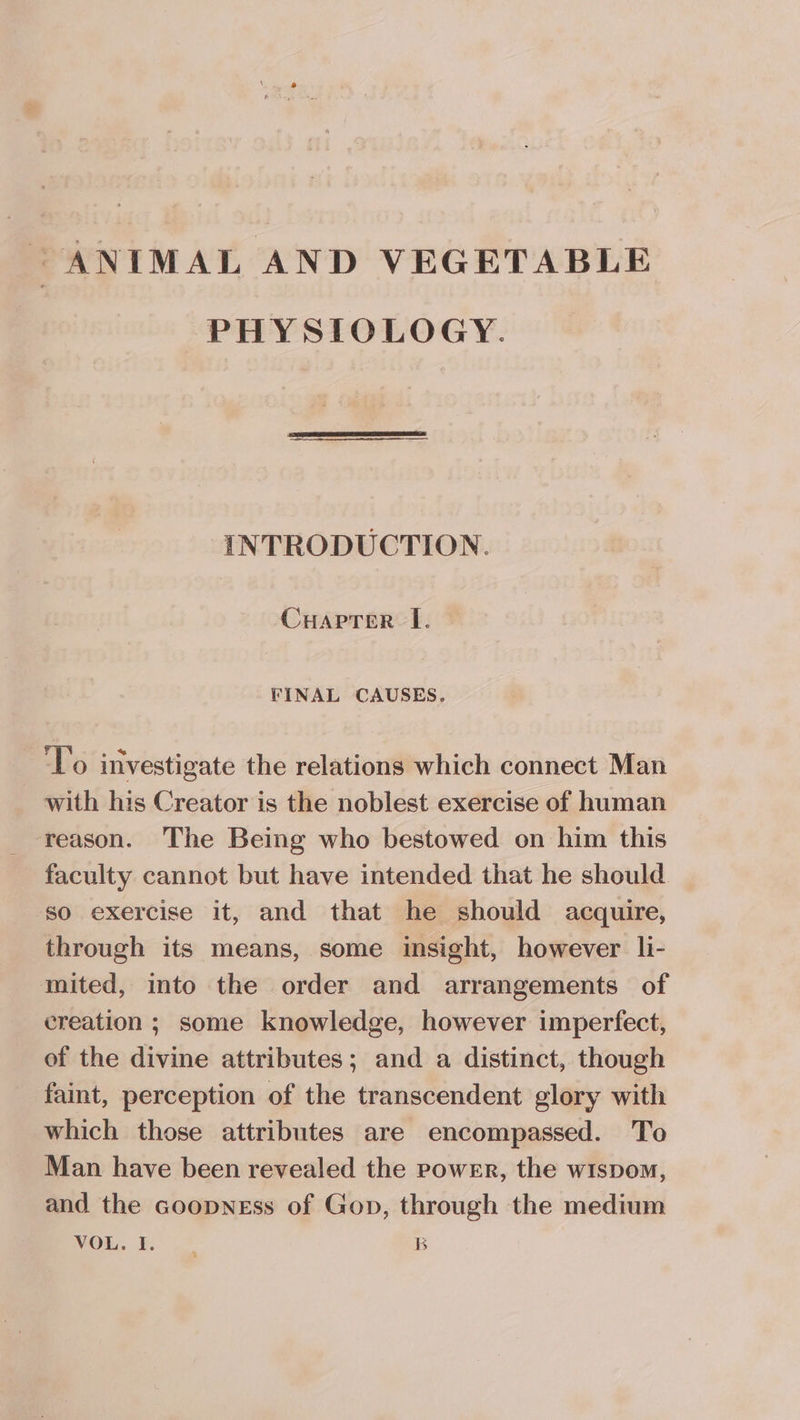 ANIMAL AND VEGETABLE PHYSIOLOGY. INTRODUCTION. CHaprer lL. FINAL CAUSES. To investigate the relations which connect Man with his Creator is the noblest exercise of human reason. The Being who bestowed on him this faculty cannot but have intended that he should so exercise it, and that he should acquire, through its means, some insight, however li- mited, into the order and arrangements of creation ; some knowledge, however imperfect, of the divine attributes; and a distinct, though faint, perception of the transcendent glory with which those attributes are encompassed. To Man have been revealed the power, the wispom, and the Goopness of Gop, through the medium