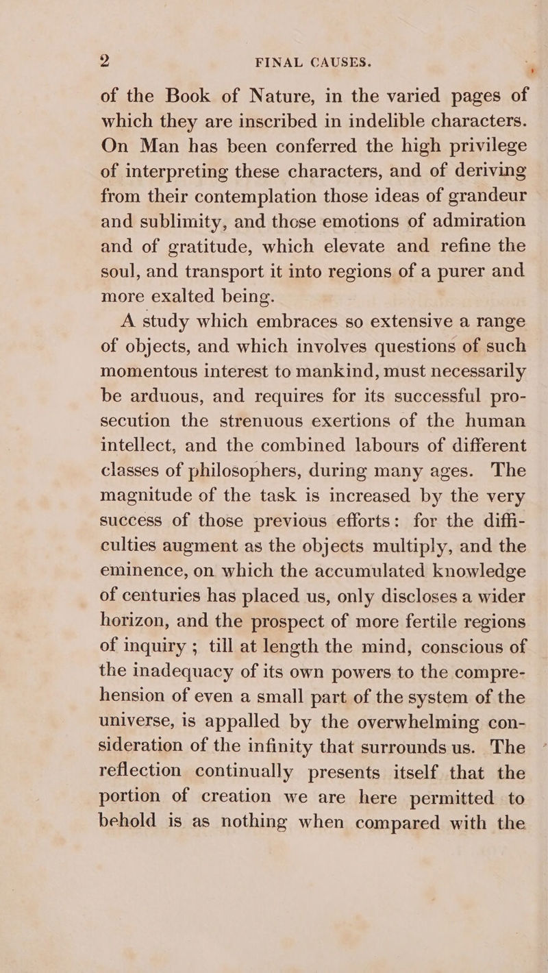 of the Book of Nature, in the varied pages of which they are inscribed in indelible characters. On Man has been conferred the high privilege of interpreting these characters, and of deriving from their contemplation those ideas of grandeur and sublimity, and those emotions of admiration and of gratitude, which elevate and refine the soul, and transport it into regions of a purer and more exalted being. A study which embraces so extensive a range of objects, and which involves questions of such | momentous interest to mankind, must necessarily be arduous, and requires for its successful pro- secution the strenuous exertions of the human intellect, and the combined labours of different classes of philosophers, during many ages. The magnitude of the task is increased by the very success of those previous efforts: for the diffi- culties augment as the objects multiply, and the eminence, on which the accumulated knowledge of centuries has placed us, only discloses a wider horizon, and the prospect of more fertile regions of inquiry ; till at length the mind, conscious of the inadequacy of its own powers to the compre- hension of even a small part of the system of the universe, is appalled by the overwhelming con- sideration of the infinity that surrounds us. The reflection continually presents itself that the portion of creation we are here permitted to behold is as nothing when compared with the