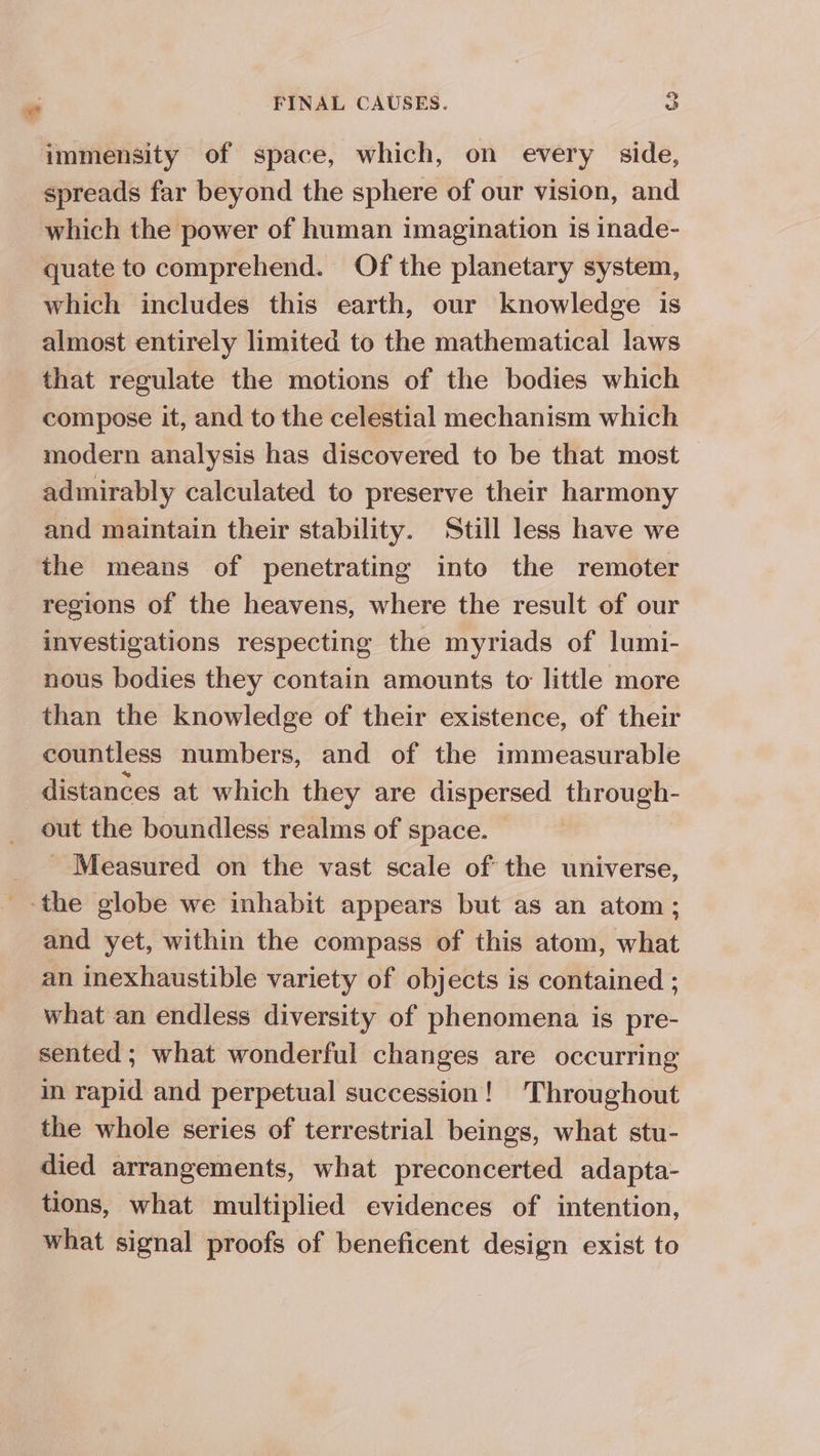 » immensity of space, which, on every side, spreads far beyond the sphere of our vision, and which the power of human imagination 1s inade- quate to comprehend. Of the planetary system, which includes this earth, our knowledge is almost entirely limited to the mathematical laws that regulate the motions of the bodies which compose it, and to the celestial mechanism which modern analysis has discovered to be that most admirably calculated to preserve their harmony and maintain their stability. Still less have we the means of penetrating into the remoter regions of the heavens, where the result of our investigations respecting the myriads of lumi- nous bodies they contain amounts to little more than the knowledge of their existence, of their countless numbers, and of the immeasurable distances at which they are dispersed through- out the boundless realms of space. - Measured on the vast scale of the universe, and yet, within the compass of this atom, what an inexhaustible variety of objects is contained ; what an endless diversity of phenomena is pre- sented; what wonderful changes are occurring m rapid and perpetual succession! Throughout the whole series of terrestrial beings, what stu- died arrangements, what preconcerted adapta- tions, what multiplied evidences of intention, what signal proofs of beneficent design exist to